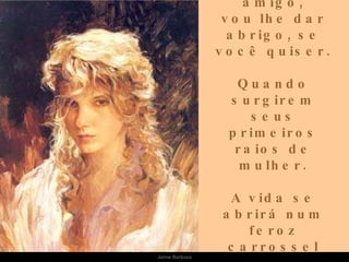 Sou eu que vou ser seu amigo, vou lhe dar abrigo, se você quiser. Quando surgirem seus primeiros raios de mulher. A vida se abrirá num feroz carrossel E você vai rasgar meu papel. Jaime Barboza 