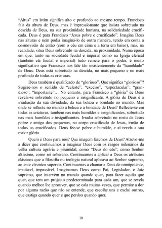 10
“Altus” em latim significa alto e profundo ao mesmo tempo. Francisco
fala da altura de Deus, mas é impressionante que insista sobretudo na
descida de Deus, na sua proximidade humana, na solidariedade crucifi-
cada. Deus é para Francisco “Jesus pobre e crucificado”. Imagina Deus
nas alturas e nem podia imaginá-lo de outra maneira, tendo em conta a
cosmovisão de então (com o céu em cima e a terra em baixo), mas, na
realidade, situa Deus sobretudo na descida, na proximidade. Numa época
em que, tanto na sociedade feudal e imperial como na Igreja clerical
(também ela feudal e imperial) tudo remete para o poder, é muito
significativo que Francisco nos fale tão insistentemente da “humildade”
de Deus. Deus está sobretudo na descida, no mais pequeno e no mais
profundo de todas as criaturas.
Deus também é qualificado de “glorioso”. Que significa “glorioso”?
Sugere-nos o sentido de “celeste”, “excelso”, “espectacular”, “gran-
dioso”, “importante”… No entanto, para Francisco a “glória” de Deus
revela-se sobretudo no pequeno e insignificante. A glória de Deus é a
irradiação da sua divindade, da sua beleza e bondade no mundo. Mas
onde se reflecte no mundo a beleza e a bondade de Deus? Reflecte-se em
todas as criaturas, também nas mais humildes e insignificantes, sobretudo
nas mais humildes e insignificantes. Irradia sobretudo no rosto de Jesus
pobre e amigo dos pequenos, no corpo crucificado de Jesus, irmão de
todos os crucificados. Deus fez-se pobre e humilde, e aí revela a sua
maior glória.
Quem é Deus para nós? Que imagem fazemos de Deus? Atrevo-me
a dizer que continuamos a imaginar Deus com os rasgos milenários da
velha cultura agrária e piramidal, como “Deus do céu”, como Senhor
altíssimo, como rei soberano. Continuamos a aplicar a Deus os atributos
clássicos que a filosofia ou teologia natural aplicava ao Senhor supremo,
ao ente cósmico superior. Continuamos a chamar a Deus de omnipotente,
imutável, impassível. Imaginamos Deus como Pai, Legislador, e Juiz
supremo, que intervém no mundo quando quer, para fazer aquilo que
quer, que tem um projecto predeterminado para cada um, que se revela
quando melhor lhe aprouver, que se cala muitas vezes, que permite a dor
por alguma razão que não se entende, que escolhe uns e exclui outros,
que castiga quando quer e que perdoa quando quer.
 