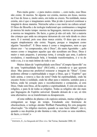 11
Para muita gente ‒ e para muitos crentes ‒, com razão, esse Deus
não existe. Já morreu. Se alguma vez existiu, morreu em Jesus, morreu
na Cruz de Jesus e, muito antes, em todas as cruzes. Na realidade, nunca
existiu, nós é que o imaginamos assim. Mas já não é possível continuar a
imaginá-lo dessa maneira. Nietzsche selou a sua morte na cultura actual.
O Deus da filosofia e da teologia tradicional que continuamos a imaginar
já morreu há muito tempo: morreu na linguagem, morreu no pensamento
e morreu no imaginário. De facto, a gente já não crê nele. Até a maioria
das crianças que anda na catequese deixaram de crer nele desde os cinco
anos. E é normal, pois esse deus nunca existiu. O deus que os ateus
negam simplesmente não existe. Negam, porque o imaginam como
alguém “incredível”. E Deus nunca é como o imaginamos, nem os que
dizem crer ‒ “se compreendes, não é Deus”, diz santo Agostinho ‒, pelo
menos como o imaginam aqueles que não acreditam em Deus. Deus é
maior e mais pequeno, é presença terna, é coração que ama, é palavra
reveladora, é manifestação bela, é bondade transformadora, é o tu de
todo o eu, é o eu mais íntimo de todo o ser.
Muitos falam de “espiritualidade sem Deus” (Compte-Sponville” ou
de uma “espiritualidade laica” (M.Corbi), e entende-se o que querem
dizer. Mas parece-me preferível restaurar a imagem de “Deus”. Como
podemos afirmar a espiritualidade e negar a Deus, que é “Espírito” que
tudo anima, e renova a face da terra? Onde há espiritualidade, onde há
encanto frente à realidade, onde há olhar para o mistério, sentidos para a
beleza, onde há coração para o reconhecimento e compaixão, aí está
Deus. Onde está Deus, ali há espírito e espiritualidade. E está em todas as
religiões, e para lá de todas as religiões. Todas as religiões não são mais
que linguagens do Espírito universal. Quando deixam de o ser, só têm
uma alternativa: ou se transformam ou desaparecem.
«Como milhões de plantas e de espécies animais, muitas religiões se
extinguiram ao longo do tempo. Estudando este fenómeno de
obsolescência, o teólogo alemão Wolfhart Pannenberg fez esta pungente
observação: “As religiões morrem, quando as suas luzes falham”, isto é,
quando a sua doutrina já não ilumina a vida, tal como os seus membros,
de facto, a vivem5
.»
—————
5
JOHNSON, E., La búsqueda del Dios vivo. Sal Terrae, Santander 2008, 42.
 
