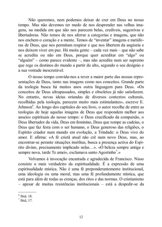12
Não queremos, nem podemos deixar de crer em Deus no nosso
tempo. Mas não devemos ter medo de nos desprender nas velhas ima-
gens, na medida em que não nos parecem belas, credíveis, sugestivas e
libertadoras. Não temos de nos aferrar a categorias e imagens, que não
nos enchem o coração e a mente. Temos de “inventar” imagens e metáfo-
ras de Deus, que nos permitam respirar e que nos libertem da angústia e
nos deixem viver em paz. Há muita gente ‒ cada vez mais ‒ que não sabe
se acredita ou não em Deus, porque quer acreditar em “algo” ou
“alguém” ‒ como parece evidente ‒, mas não acredita num ser supremo
que rege os destinos do mundo a partir do alto, segundo o seu desígnio e
a sua vontade inescrutável.
O nosso tempo convida-nos a rever a maior parte das nossas repre-
sentações de Deus, tanto nas imagens como nos conceitos. Grande parte
da teologia busca há muitos anos outra linguagem para Deus. «Os
conceitos de Deus ultrapassados, simples e obsoletos já não satisfazem.
No entanto, novas ideias oriundas de diversos contextos culturais,
recolhidas pela teologia, parecem muito mais estimulantes», escreve E.
Johnson6
. Ao longo dos capítulos do seu livro, o autor recolhe de entre as
teologias de hoje aquelas imagens de Deus que respondem melhor aos
anseios espirituais do nosso tempo: o Deus crucificado da compaixão, o
Deus libertador da vida, Deus em feminino, Deus que rompe as cadeias, o
Deus que faz festa com o ser humano, o Deus generoso das religiões, o
Espírito criador num mundo em evolução, a Trindade: o Deus vivo do
amor. E afirma: «A fé cristã atual não crê num novo Deus, mas, ao
encontrar-se perante situações insólitas, busca a presença activa do Espí-
rito divino, precisamente implicado nelas…». «Ó beleza sempre antiga e
sempre nova, tarde Te amei», exclamava santo Agostinho7
.»
Volvamos à invocação encantada e agradecida de Francisco. Nisso
consiste o mais verdadeiro da espiritualidade. É a expressão de uma
espiritualidade mística. Não é uma fé preponderantemente institucional,
uma ideologia ou uma moral, mas uma fé profundamente mística, que
está para além de todas as crenças, dos ritos e das normas. O cristianismo
‒ apesar de muitas resistências institucionais ‒ está a despedir-se da
—————
6
Ibid, 18.
7
Ibid, 17.
 