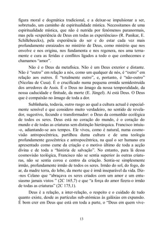 13
figura moral e dogmática tradicional, e a deixar-se impulsionar a ser,
sobretudo, um caminho de espiritualidade mística. Necessitamos de uma
espiritualidade mística, que não é nutrida por fenómenos paranormais,
mas pela «experiência de Deus em todas as experiências» (R. Panikar, E.
Schillebeeckx), pela experiência do ser e do estar cada vez mais
profundamente enraizados no mistério de Deus, como mistério que nos
envolve e nos origina, nos fundamenta e nos regenera, nos ama terna-
mente e cura as feridas e conflitos ligados a todo o que conhecemos e
chamamos “amor”.
Não é o Deus da metafísica. Não é um Deus exterior e distante.
Não é “outro” em relação a nós, como um qualquer de nós, é “outro” em
relação aos outros. É “totalmente outro”, e, portanto, é “não-outro”
(Nicolau de Cusa). É o crucificado numa pequena ermida semidestruída
dos arredores de Assis. É o Deus no âmago da nossa temporalidade, da
nossa caducidade e finitude, da morte (E. Jüngel). Aí está Deus. O Deus
que é compaixão no âmago de toda a dor.
Sublinharia, todavia, outro rasgo ao qual a cultura actual é especial-
mente sensível e que considero muito verdadeiro, no sentido de revela-
dor, sugestivo, fecundo e transformador: o Deus da comunhão ecológica
de todos os seres. Deus está no coração do mundo, é o coração do
mundo e de todas as criaturas sem distinção hierárquica. Francisco intuiu-
-o, adiantando-se aos tempos. Ele viveu, como é natural, numa cosmo-
visão antropocêntrica, partilhou duma cultura e de uma teologia
profundamente geocêntrica e antropocêntrica, na qual o ser humano era
apresentado como cume da criação e o motivo último de toda a acção
divina e de toda a “história de salvação”. No entanto, para lá dessa
cosmovisão teológica, Francisco não se sentia superior às outras criatu-
ras, não se sentia coroa e centro da criação. Sentia-se simplesmente
irmão, profundamente irmão de todos os seres. Irmão do sol, do fogo, do
ar, da madre terra, do lobo, da morte que é irmã inseparável da vida. Diz-
-nos Celano que “abraçava os seres criados com um amor e um entu-
siasmo jamais vistos ” (2C 165,7) e que “a força do amor fizera-o irmão
de todas as criaturas” (2C 175,1).
Deus é a relação, a inter-relação, o respeito e o cuidado de tudo
quanto existe, desde as partículas sub-atómicas às galáxias em expansão.
É bom crer em Deus que está em toda a parte, o “Deus em quem vive-
 