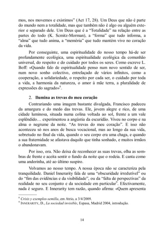 14
mos, nos movemos e existimos” (Act 17, 28). Um Deus que não é parte
do mundo nem a totalidade, mas que também não é algo ou alguém exte-
rior e separado dele. Um Deus que é a “Totalidade” na relação entre as
partes do todo (K. Scmitz-Morman), a “forma” que tudo informa, a
“alma” que tudo anima, a “memória” que tudo mantém vivo no coração
da vida.
Por conseguinte, uma espiritualidade do nosso tempo há-de ser
profundamente ecológica, uma espiritualidade ecológica da comunhão
universal, do respeito e do cuidado por todos os seres. Como escreve L.
Boff: «Quando falo de espiritualidade penso num novo sentido de ser,
num novo sonho colectivo, entrelaçado de vários infinitos, como a
cooperação, a solidariedade, o respeito por cada ser, o cuidado por toda
a vida, a harmonia da natureza, o amor à mãe terra, a pluralidade de
expressões do sagrado»8
.
2. Ilumina as trevas do meu coração
Contrariando uma imagem bastante divulgada, Francisco padeceu
da amargura e do medo das trevas. Ele, jovem alegre e rico, de uma
cidade luminosa, situada numa colina voltada ao sol, frente a um vale
esplêndido… experimentou a angústia da escuridão. Viveu no corpo e na
alma o negrume da noite. “As trevas do meu coração”. E isso não
aconteceu só nos anos de busca vocacional, mas ao longo da sua vida,
sobretudo no final da vida, quando o seu corpo era uma chaga, e quando
a sua fraternidade se afastava daquilo que tinha sonhado, e muitos irmãos
o abandonavam.
Por isso, ora. Não deixa de reconhecer as suas trevas, olha as som-
bras de frente e aceita sentir o fundo da noite que o rodeia. E canta como
uma andorinha, até ao último suspiro.
Volvamos ao nosso tempo. A nossa época não se caracteriza pela
tranquilidade. Daniel Innerarity fala de uma “obscuridade irredutível” ou
do “fim das evidências e da visibilidade”, ou da “falta de perspectivas” da
realidade no seu conjunto e da sociedade em particular9
. Efectivamente,
nada é seguro. E Innerarity tem razão, quando afirma: «Quem apresenta
—————
8
Crisis y exemplos-semilla, em Atrio, a 3/4/2009.
9
INNERARITY, D., La sociedad invisible, Espasa, Madrid 2004, introdução.
 