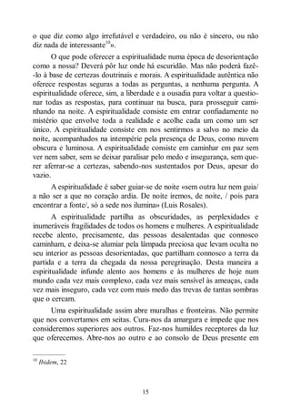 15
o que diz como algo irrefutável e verdadeiro, ou não é sincero, ou não
diz nada de interessante10
».
O que pode oferecer a espiritualidade numa época de desorientação
como a nossa? Deverá pôr luz onde há escuridão. Mas não poderá fazê-
-lo à base de certezas doutrinais e morais. A espiritualidade autêntica não
oferece respostas seguras a todas as perguntas, a nenhuma pergunta. A
espiritualidade oferece, sim, a liberdade e a ousadia para voltar a questio-
nar todas as respostas, para continuar na busca, para prosseguir cami-
nhando na noite. A espiritualidade consiste em entrar confiadamente no
mistério que envolve toda a realidade e acolhe cada um como um ser
único. A espiritualidade consiste em nos sentirmos a salvo no meio da
noite, acompanhados na intempérie pela presença de Deus, como nuvem
obscura e luminosa. A espiritualidade consiste em caminhar em paz sem
ver nem saber, sem se deixar paralisar pelo medo e insegurança, sem que-
rer aferrar-se a certezas, sabendo-nos sustentados por Deus, apesar do
vazio.
A espiritualidade é saber guiar-se de noite «sem outra luz nem guia/
a não ser a que no coração ardia. De noite iremos, de noite, / pois para
encontrar a fonte/, só a sede nos ilumina» (Luis Rosales).
A espiritualidade partilha as obscuridades, as perplexidades e
inumeráveis fragilidades de todos os homens e mulheres. A espiritualidade
recebe alento, precisamente, das pessoas desalentadas que connosco
caminham, e deixa-se alumiar pela lâmpada preciosa que levam oculta no
seu interior as pessoas desorientadas, que partilham connosco a terra da
partida e a terra da chegada da nossa peregrinação. Desta maneira a
espiritualidade infunde alento aos homens e às mulheres de hoje num
mundo cada vez mais complexo, cada vez mais sensível às ameaças, cada
vez mais inseguro, cada vez com mais medo das trevas de tantas sombras
que o cercam.
Uma espiritualidade assim abre muralhas e fronteiras. Não permite
que nos convertamos em seitas. Cura-nos da amargura e impede que nos
consideremos superiores aos outros. Faz-nos humildes receptores da luz
que oferecemos. Abre-nos ao outro e ao consolo de Deus presente em
—————
10
Ibidem, 22
 