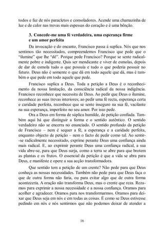 16
todos e faz de nós paracletos e consoladores. Acende uma chamazinha de
luz e de calor nas trevas mais espessas do coração e é uma bênção.
3. Concede-me uma fé verdadeira, uma esperança firme
e um amor perfeita
Da invocação e do encanto, Francisco passa á suplica. Nós que nos
sentimos tão necessitados, compreendemos Francisco que pede que o
“ilumine” que lhe “dê”. Porque pede Francisco? Porque se sente radical-
mente pobre e indigente. Quis ser mendicante e viver de esmolas, depois
de dar de esmola tudo o que possuía e tudo o que poderia possuir no
futuro. Deus não é somente o que dá em todo aquele que dá, mas é tam-
bém o que pede em todo aquele que pede.
Francisco suplica a Deus. Toda a petição a Deus é o reconheci-
mento da nossa limitação, da consciência radical da nossa indigência.
Francisco reconhece que necessita de Deus. Ao pedir que Deus o ilumine,
reconhece as suas trevas interiores; ao pedir uma fé recta, esperança certa
e caridade perfeita, reconhece que se sente inseguro na sua fé, vacilante
na sua esperança, imperfeito no seu amor. Por isso pede.
Ora a Deus em forma de súplica humilde, de petição confiada. Tam-
bém aqui há que distinguir a forma e o sentido autêntico. O sentido
verdadeiro não se encerra no enunciado. O sentido profundo da petição
de Francisco ‒ nem é sequer a fé, a esperança e a caridade perfeita,
enquanto objecto de petição ‒ nem o facto de pedir como tal. Ao sentir-
-se radicalmente necessitado, exprime perante Deus uma confiança ainda
mais radical. E, ao exprimir perante Deus uma confiança radical, a sua
vida abre-se, para que Deus surja, como a terra se abre para que brotem
as plantas e os frutos. O essencial da petição é que a vida se abra para
Deus, e manifeste e opere a sua acção transformadora.
Que sentido tem a petição de um crente? Não pede para que Deus
conheça as nossas necessidades. Também não pede para que Deus faça o
que de outra forma não faria, ou para evitar algo que de outra forma
aconteceria. A oração não transforma Deus, mas o crente que reza. Reza-
mos para exprimir a nossa necessidade e a nossa confiança. Oramos para
acolher e agradecer. Oramos para nos transformarmos. Oramos para dei-
xar que Deus seja em nós e em todas as coisas. É como se Deus estivesse
pedindo em nós e nós sentirmos que não podemos deixar de atender a
 