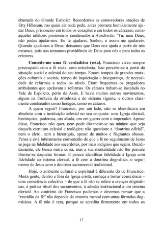 17
chamada do Grande Esmoler. Recordemos as comovedoras orações de
Etty Hillesum, nas quais ela nada pede, antes promete humildemente aju-
dar Deus, prisioneiro em todos os corações e em todos os cárceres, como
aqueles infelizes prisioneiros condenados a Auschwitz: “Tu, meu Deus,
não podes ajudar-nos. Eu te ajudarei, Senhor, e assim me ajudarei».
Quando ajudamos a Deus, deixamos que Deus nos ajuda a partir de nós
mesmos, pois nos tornamos providência de Deus para nós e para todas as
criaturas.
Concede-me uma fé verdadeira (reta). Francisco viveu sempre
preocupado com a fé recta, com ortodoxia. Isso percebe-se a partir da
situação social e eclesial do seu tempo. Foram tempos de grandes muta-
ções culturais e sociais, tempo de inquietação e insegurança, de necessi-
dade de reformas a todos os níveis. Eram frequentes os pregadores
ambulantes que apelavam a reformas. Os cátaros tinham-se instalado no
Vale de Espoleto, perto de Assis. E havia muitos outros movimentos,
alguns na fronteira da ortodoxia e do sistema vigente, e outros clara-
mente condenados como hereges, como os cátaros.
A quem seguir? Francisco, por um lado, não se identificava em
absoluto com a instituição eclesial no seu conjunto: uma Igreja clerical,
hierárquica, poderosa, ora aliada, ora em guerra com o imperador. Apesar
disso, Francisco não quer, nem pode distanciar-se no mínimo que seja
daquela estrutura eclesial e teológica: não questione a “doutrina oficial”,
nem o clero, nem a hierarquia, apesar de muitos e flagrantes abusos.
Pensa e está intimamente convencido de que a fé no seguimento de Jesus
se joga na fidelidade aos sacerdotes, por mais indignos que sejam. Decidi-
damente, ele busca outra coisa, mas a sua mentalidade não lhe permite
libertar-se daquelas formas. E parece identificar fidelidade à Igreja com
fidelidade ao sistema clerical, a fé com a doutrina dogmática, o segui-
mento de Jesus com a doutrina sacramental tradicional.
Hoje, o ambiente cultural e espiritual é diferente do de Francisco.
Muita gente, dentro e fora da Igreja cristã, começa a tomar consciência ‒
uma consciência colectiva ‒ de que a fé não se refere a crenças dogmáti-
cas, à prática ritual dos sacramentos, à adesão institucional a um sistema
clerical. Ao contrário de Francisco podemos e devemos pensar que a
“rectidão da fé” não depende da sintonia mental com umas fórmulas dog-
máticas. A fé não é reta, porque se acredita firmemente em todos os
 
