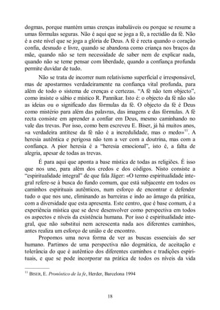 18
dogmas, porque mantém umas crenças inabaláveis ou porque se resume a
umas fórmulas seguras. Não é aqui que se joga a fé, a rectidão da fé. Não
é a este nível que se joga a glória de Deus. A fé é recta quando o coração
confia, desnudo e livre, quando se abandona como criança nos braços da
mãe, quando não se tem necessidade de saber nem de explicar nada,
quando não se teme pensar com liberdade, quando a confiança profunda
permite duvidar de tudo.
Não se trata de incorrer num relativismo superficial e irresponsável,
mas de apostarmos verdadeiramente na confiança vital profunda, para
além de todo o sistema de crenças e certezas. “A fé não tem objecto”,
como insiste o sábio e místico R. Pannikar. Isto é: o objecto da fé não são
as ideias ou o significado das fórmulas da fé. O objecto da fé é Deus
como mistério para além das palavras, das imagens e das fórmulas. A fé
recta consiste em aprender a confiar em Deus, mesmo caminhando no
vale das trevas. Por isso, como bem escreveu E. Biser, já há muitos anos,
«a verdadeira antítese da fé não é a incredulidade, mas o medo»11
. A
heresia autêntica e perigosa não tem a ver com a doutrina, mas com a
confiança. A pior heresia é a “heresia emocional”, isto é, a falta de
alegria, apesar de todas as trevas.
É para aqui que aponta a base mística de todas as religiões. É isso
que nos une, para além dos credos e dos códigos. Nisto consiste a
“espiritualidade integral” de que fala Jäger: «O termo espiritualidade inte-
gral refere-se à busca do fundo comum, que está subjacente em todos os
caminhos espirituais autênticos, num esforço de encontrar e defender
tudo o que nos une, eliminando as barreiras e indo ao âmago da prática,
com a diversidade que esta apresenta. Este centro, que é base comum, é a
experiência mística que se deve desenvolver como perspectiva em todos
os aspectos e níveis da existência humana. Por isso é espiritualidade inte-
gral, que não substitui nem acrescenta nada aos diferentes caminhos,
antes realiza um esforço de união e de encontro.
Propomos uma nova forma de ver as buscas essenciais do ser
humano. Partimos de uma perspectiva não dogmática, de aceitação e
tolerância do que é autêntico dos diferentes caminhos e tradições espiri-
tuais, e que se pode incorporar na prática de todos os níveis da vida
—————
11
BISER, E. Pronóstico de la fe, Herder, Barcelona 1994
 