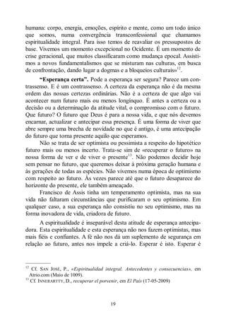 19
humana: corpo, energia, emoções, espírito e mente, como um todo único
que somos, numa convergência transconfessional que chamamos
espiritualidade integral. Para isso temos de reavaliar os pressupostos de
base. Vivemos um momento excepcional no Ocidente. É um momento de
crise geracional, que muitos classificaram como mudança epocal. Assisti-
mos a novos fundamentalismos que se misturam nas culturas, em busca
de confrontação, dando lugar a dogmas e a bloqueios culturais»12
.
“Esperança certa”. Pode a esperança ser segura? Parece um con-
trassenso. E é um contrassenso. A certeza da esperança não é da mesma
ordem das nossas certezas ordinárias. Não é a certeza de que algo vai
acontecer num futuro mais ou menos longínquo. É antes a certeza ou a
decisão ou a determinação da atitude vital, o compromisso com o futuro.
Que futuro? O futuro que Deus é para a nossa vida, e que nós devemos
encarnar, actualizar e antecipar essa presença. É uma forma de viver que
abre sempre uma brecha de novidade no que é antigo, é uma antecipação
do futuro que torna presente aquilo que esperamos.
Não se trata de ser optimista ou pessimista a respeito do hipotético
futuro mais ou menos incerto. Trata-se sim de «recuperar o futuro» na
nossa forma de ver e de viver o presente13
. Não podemos decidir hoje
sem pensar no futuro, que queremos deixar à próxima geração humana e
às gerações de todas as espécies. Não vivemos numa época de optimismo
com respeito ao futuro. Às vezes parece até que o futuro desaparece do
horizonte do presente, ele também ameaçado.
Francisco de Assis tinha um temperamento optimista, mas na sua
vida não faltaram circunstâncias que purificaram o seu optimismo. Em
qualquer caso, a sua esperança não consistiu no seu optimismo, mas na
forma inovadora de vida, criadora de futuro.
A espiritualidade é inseparável desta atitude de esperança antecipa-
dora. Esta espiritualidade e esta esperança não nos fazem optimistas, mas
mais fiéis e confiantes. A fé não nos dá um suplemento de segurança em
relação ao futuro, antes nos impele a criá-lo. Esperar é isto. Esperar é
—————
12
Cf. SAN JOSÉ, P., «Espiritualidad integral. Antecedentes y consecuencias», em
Atrio.com (Maio de 1009).
13
Cf. INNERARTTY, D., recuperar el porvenir, em El País (17-05-2009)
 
