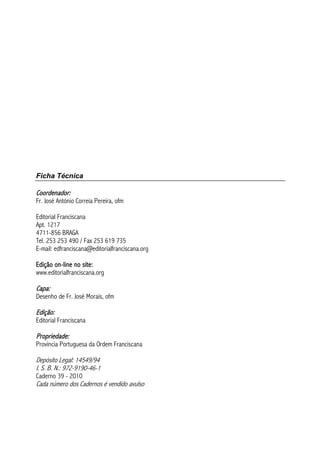 Ficha Técnica
Coordenador:
Fr. José António Correia Pereira, ofm
Editorial Franciscana
Apt. 1217
4711-856 BRAGA
Tel. 253 253 490 / Fax 253 619 735
E-mail: edfranciscana@editorialfranciscana.org
Edição on-line no site:
www.editorialfranciscana.org
Capa:
Desenho de Fr. José Morais, ofm
Edição:
Editorial Franciscana
Propriedade:
Província Portuguesa da Ordem Franciscana
Depósito Legal: 14549/94
I. S. B. N.: 972-9190-46-1
Caderno 39 - 2010
Cada número dos Cadernos é vendido avulso
 