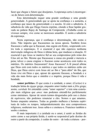 20
fazer que chegue o futuro que desejamos. A esperança certa é encarregar-
-se do futuro com determinação.
Esta determinação requer uma grande confiança e uma grande
generosidade. A generosidade que se apoia na confiança e a aumenta, a
confiança que nasce da generosidade e a suscita. Aí está a sabedoria. A
sabedoria da vida que Diego Garcia exprime, citando a frase lapidar gra-
vada no palácio Rajoy de Santiago de Compostela: «Trabalha como se
vivesses sempre, vive como se morresses amanhã». É assim a sabedoria
da esperança.
Nesta esperança, que é confiança e determinação, não conta o
êxito. Não importa que fracassemos na nossa aposta. Também Jesus
fracassou e sabia que ia fracassar, mas seguiu em frente, «esperando con-
tra toda a esperança». E o essencial é que não esperava nenhuma
intervenção milagrosa de Deus à última hora, que mudasse a situação. O
essencial é que Jesus se manteve fiel ao seu compromisso pelo reino dos
Céus até ao fim. Mesmo que fracassasse a causa era grande e merecia a
pena; talvez a causa exigisse o fracasso como aconteceu com todos os
mártires. Os mártires fracassaram? Jesus fracassou? A fé pascal afirma
que Deus está com todos os mártires e que todos os mártires estão em
Deus, que Deus esteve com Jesus até ao fim e “para além” do fim, que
Jesus vive em Deus e que, apesar do aparente fracasso, a bondade e a
vida são mais fortes que o sinédrio e o império, porque Deus é vida e
bondade.
«amor perfeita». O que conta é a caridade, o amor. (Caritas) é a
tradução latina do ágape grego, enquanto amor traduz mais a filia grega;
assim, caridade foi entendido como “amor superior” e tem uma conota-
ção mais religiosa que amor, mas podemos entendê-los perfeitamente
como sinónimos. Apesar de serem termos desgastados pelo uso e cheios
de equívocos, não podemos renunciar a eles. Somos o que amamos.
Somos enquanto amamos. Todas as grandes mulheres e homens espiri-
tuais de todos os tempos, independentemente dos seus compromissos
religiosos, souberam isso. Jesus sabia-o e ensinou-o. Francisco também o
soube e ensinou.
O mais importante é a caridade ou o amor, é sentir as feridas do
outro como a sua própria ferida, é sentir-se responsável pelo destino do
outro a partir da compaixão, é cuidar do outro ‒ de toda a criatura ‒ por-
 