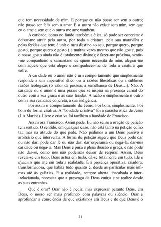 21
que tem necessidade de mim. E porque eu não posso ser sem o outro;
não posso ser feliz sem o amar. E o outro não existe sem mim, sem que
eu o ame e sem que o outro me ame também.
A caridade, como no fundo também a ética, só pode ser concreta: é
deixar-me atrair pelo outro, por toda a criatura, pela sua maravilha e
pelas feridas que tem; é unir o meu destino ao seu, porque quero, porque
gosto, porque quero e gosto ( e muitas vezes mesmo que não goste, pois
o nosso gosto ainda não é totalmente divino); é fazer-me próximo, sentir-
-me companheiro e samaritano de quem necessita de mim, alegrar-me
com aquele que está alegre e compadecer-me de toda a criatura que
sofre.
A caridade ou o amor não é um comportamento que simplesmente
responde a um imperativo ético ou a razões filosóficas ou a sublimes
razões teológicas (o valor da pessoa, a semelhança de Deus…). Não. A
caridade ou o amor é uma praxis que se inspira na presença carnal do
outro com a sua graça e as suas feridas. A razão é simplesmente o outro
com a sua realidade concreta, a sua indigência.
Foi assim o comportamento de Jesus. Foi bom, simplesmente. Foi
bom de forma criativa. A “bondade criativa” foi a característica de Jesus
(J.A.Marina). Livre e criativa foi também a bondade de Francisco.
Assim ora Francisco. Assim pede. Eu não sei se a oração de petição
tem sentido. O sentido, em qualquer caso, não está tanto na petição como
tal, mas na atitude do que pede. Não pedimos a um Deus passivo e
arbitrário que intervenha. A forma de petição sugere que Deus pode dar
ou não dar: pode dar fé ou não dar, dar esperança ou negá-la, dar-nos
caridade ou negá-la. Mas Deus é pura e plena doação e graça, e não pode
não dar-se, como nós não podemos deixar de respirar. Assim, Deus
revela-se em tudo, Deus actua em tudo, dá-se totalmente em tudo. Ele é
dynamis que late em toda a realidade. É a presença operativa, criadora,
transformadora, que habita tudo quanto é, desde as partículas mais ínfi-
mas até às galáxias. E a realidade, sempre aberta, inacabada e inter-
-relacionada, necessita que a presença de Deus emirja e se realize desde
as suas entranhas.
Que é orar? Orar não é pedir, mas expressar perante Deus, em
Deus, o nosso ser mais profundo com palavras ou silêncio. Orar é
aprofundar a consciência de que existimos em Deus e de que Deus é o
 