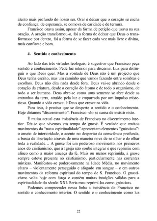 22
alento mais profundo do nosso ser. Orar é deixar que o coração se encha
de confiança, de esperança, se comova de caridade e de ternura.
Francisco orava assim, apesar da forma de petição que usava na sua
oração. A oração transformou-o, foi a forma de deixar que Deus o trans-
formasse por dentro, foi a forma de se fazer cada vez mais livre e divino,
mais confiante e bom.
4. Sentido e conhecimento
Ao lado das três virtudes teologais, é sugestivo que Francisco peça
sentido e conhecimento. Pede luz interior para discernir. Luz para distin-
guir o que Deus quer. Mas a vontade de Deus não é um projecto que
Deus tenha escrito, mas um caminho que vamos fazendo entre sombras e
escolhos. Deus não dita nada desde fora. Deus vai-se abrindo desde o
coração da criatura, desde o coração do átomo e de todo o organismo, de
todo o ser humano. Deus abre-se como uma semente se abre desde as
entranhas da terra, atraído pela luz e empurrada por um impulso miste-
rioso. Quando a vida cresce, é Deus que cresce na vida.
Para isso, é preciso que se desperte o sentido e o conhecimento.
Hoje diríamos “discernimento”. Francisco não se cansa de insistir nisto.
É muito actual esta insistência de Francisco no discernimento inte-
rior. Diz-se que vivemos em tempo de gnose. É verdade que muitos
movimentos da “nova espiritualidade” apresentam elementos “gnósticos”:
o anseio de interioridade, o acento no despertar da consciência profunda,
a busca de libertação através de uma maneira nova de se olhar e de olhar
toda a realidade… A gnose foi um poderoso movimento nos primeiros
anos do cristianismo, que a Igreja não soube integrar e que reprimiu com
afinco como a maior ameaça da fé. Mais ou menos reprimida, a gnose
sempre esteve presente no cristianismo, particularmente nas correntes
místicas. Manifestou-se poderosamente na Idade Média, no movimento
cátaro ‒ violentamente perseguido e afogado em sangue ‒ e em outros
movimentos da reforma espiritual do tempo de S. Francisco. O gnosti-
cismo volta hoje com força e contém muitas intuições válidas para a
espiritualidade do século XXI. Seria mau reprimi-las como gnósticas.
Podemos compreender nessa linha a insistência de Francisco no
sentido e conhecimento interior. O sentido e o conhecimento como luz
 