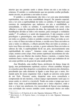 23
interior que nos permite sentir o alento divino em nós e em todas as
criaturas. O sentido e o conhecimento que nos permite confiar profunda-
mente em nós, no próximo e em todos os seres.
O sentido e o conhecimento não têm a ver com uma interioridade
espiritualista, mas com uma sensibilidade integral. De maneira especial,
tem a ver com a espiritualidade de todos os sentidos. É importante que
curemos do maniqueísmo que maltratou em nós a sensibilidade, a
sensualidade, e todos os sentidos. A espiritualidade tem como meta
«libertar o corpo das repressões da alma, das repressões da moral, e das
humilhações devidas ao ódio a nós mesmos, para conseguir a verdadeira
saúde»14
. O conhecer e o sentir são inseparáveis. E não somente a nível
psicológico e gnoseológico, mas também a nível teológico. Deus sente
em todos os sentidos e todos os sentidos sentem a Deus em todas as coi-
sas: a vista vê Deus em todas as formas, o ouvido ouve Deus em todos os
sons e todos os silêncios, o olfacto percebe Deus em todos os aromas, o
tacto toca Deus em todas as carícias, o gosto saboreia Deus em todos os
sabores da vida. A espiritualidade há-de ser, pois, necessariamente uma
espiritualidade do corpo»15
. Amamos como corpo, confiamos como
corpo, oramos como corpo. Para sermos espirituais necessitamos de rela-
xamento, para nos libertar das tensões físicas e mentais, e respirar bem,
sentirmos bem o nosso corpo, o que não quer dizer que tenhamos de ter
um corpo perfeito ou de gozar de uma saúde perfeita.
Ana Mendiola, uma mulher basca, professora de dança, longe da
Igreja, mas profundamente espiritual, escreve: «Neste caminhar, busquei
os conceitos para lhes despertar a consciência da natureza dos elementos,
percebendo que cada elemento ia ligado a uma força que o nutre, for-
mando parte do nosso organismo vital, e ligado ao universo como parte
de um Todo. Procurei, assim, despertar uma nova consciência e
compreensão de nós mesmos, e desse espaço supostamente vazio que é o
nosso sentir, (o visível e o invisível). Tendo em conta o tempo que nos é
dado viver, onde a produtividade parece ser o único objectivo, onde o
ócio e o lazer nos amolecem, tive necessidade de buscar essa mudança,
essa actividade dos nossos sentidos como renovação destes em redes
—————
14
MOLTMANN, J., El Espíritu de la vida. Sígueme, Salamanca 1998, p. 110.
15
MOLTMANN, J., El Espírito Santo y la teologia de la vida. Sígueme, Salamanca
2000, p. 102
 