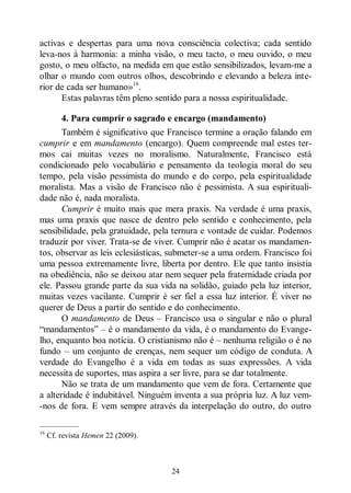 24
activas e despertas para uma nova consciência colectiva; cada sentido
leva-nos à harmonia: a minha visão, o meu tacto, o meu ouvido, o meu
gosto, o meu olfacto, na medida em que estão sensibilizados, levam-me a
olhar o mundo com outros olhos, descobrindo e elevando a beleza inte-
rior de cada ser humano»16
.
Estas palavras têm pleno sentido para a nossa espiritualidade.
4. Para cumprir o sagrado e encargo (mandamento)
Também é significativo que Francisco termine a oração falando em
cumprir e em mandamento (encargo). Quem compreende mal estes ter-
mos cai muitas vezes no moralismo. Naturalmente, Francisco está
condicionado pelo vocabulário e pensamento da teologia moral do seu
tempo, pela visão pessimista do mundo e do corpo, pela espiritualidade
moralista. Mas a visão de Francisco não é pessimista. A sua espirituali-
dade não é, nada moralista.
Cumprir é muito mais que mera praxis. Na verdade é uma praxis,
mas uma praxis que nasce de dentro pelo sentido e conhecimento, pela
sensibilidade, pela gratuidade, pela ternura e vontade de cuidar. Podemos
traduzir por viver. Trata-se de viver. Cumprir não é acatar os mandamen-
tos, observar as leis eclesiásticas, submeter-se a uma ordem. Francisco foi
uma pessoa extremamente livre, liberta por dentro. Ele que tanto insistia
na obediência, não se deixou atar nem sequer pela fraternidade criada por
ele. Passou grande parte da sua vida na solidão, guiado pela luz interior,
muitas vezes vacilante. Cumprir é ser fiel a essa luz interior. É viver no
querer de Deus a partir do sentido e do conhecimento.
O mandamento de Deus ‒ Francisco usa o singular e não o plural
“mandamentos” ‒ é o mandamento da vida, é o mandamento do Evange-
lho, enquanto boa notícia. O cristianismo não é ‒ nenhuma religião o é no
fundo ‒ um conjunto de crenças, nem sequer um código de conduta. A
verdade do Evangelho é a vida em todas as suas expressões. A vida
necessita de suportes, mas aspira a ser livre, para se dar totalmente.
Não se trata de um mandamento que vem de fora. Certamente que
a alteridade é indubitável. Ninguém inventa a sua própria luz. A luz vem-
-nos de fora. E vem sempre através da interpelação do outro, do outro
—————
16
Cf. revista Hemen 22 (2009).
 