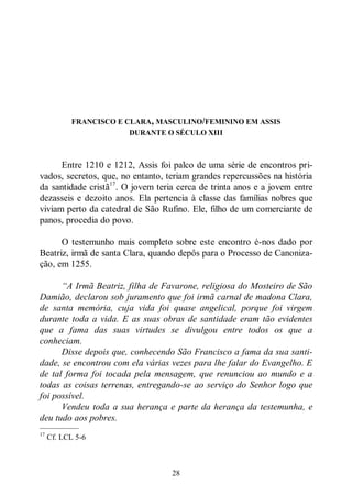 28
FRANCISCO E CLARA, MASCULINO/FEMININO EM ASSIS
DURANTE O SÉCULO XIII
Entre 1210 e 1212, Assis foi palco de uma série de encontros pri-
vados, secretos, que, no entanto, teriam grandes repercussões na história
da santidade cristã17
. O jovem teria cerca de trinta anos e a jovem entre
dezasseis e dezoito anos. Ela pertencia à classe das famílias nobres que
viviam perto da catedral de São Rufino. Ele, filho de um comerciante de
panos, procedia do povo.
O testemunho mais completo sobre este encontro é-nos dado por
Beatriz, irmã de santa Clara, quando depôs para o Processo de Canoniza-
ção, em 1255.
“A Irmã Beatriz, filha de Favarone, religiosa do Mosteiro de São
Damião, declarou sob juramento que foi irmã carnal de madona Clara,
de santa memória, cuja vida foi quase angelical, porque foi virgem
durante toda a vida. E as suas obras de santidade eram tão evidentes
que a fama das suas virtudes se divulgou entre todos os que a
conheciam.
Disse depois que, conhecendo São Francisco a fama da sua santi-
dade, se encontrou com ela várias vezes para lhe falar do Evangelho. E
de tal forma foi tocada pela mensagem, que renunciou ao mundo e a
todas as coisas terrenas, entregando-se ao serviço do Senhor logo que
foi possível.
Vendeu toda a sua herança e parte da herança da testemunha, e
deu tudo aos pobres.
—————
17
Cf. LCL 5-6
 