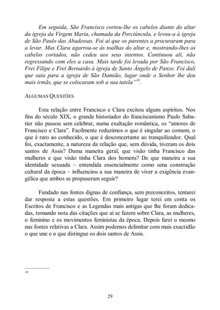 29
Em seguida, São Francisco cortou-lhe os cabelos diante do altar
da igreja da Virgem Maria, chamada da Porciúncula, e levou-a à igreja
de São Paulo das Abadessas. Foi aí que os parentes a procuraram para
a levar. Mas Clara agarrou-se às toalhas do altar e, mostrando-lhes os
cabelos cortados, não cedeu aos seus intentos. Continuou ali, não
regressando com eles a casa. Mais tarde foi levada por São Francisco,
Frei Filipe e Frei Bernardo à igreja de Santo Ângelo de Panzo. Foi dali
que saiu para a igreja de São Damião, lugar onde o Senhor lhe deu
mais irmãs, que se colocaram sob a sua tutela”18
.
ALGUMAS QUESTÕES
Esta relação entre Francisco e Clara excitou alguns espíritos. Nos
fins do século XIX, o grande historiador do franciscanismo Paulo Saba-
tier não passou sem celebrar, numa exaltação romântica, os “amores de
Francisco e Clara”. Facilmente reduzimos o que é singular ao comum, o
que é raro ao conhecido, o que é desconcertante ao tranquilizador. Qual
foi, exactamente, a natureza da relação que, sem dúvida, tiveram os dois
santos de Assis? Duma maneira geral, que visão tinha Francisco das
mulheres e que visão tinha Clara dos homens? De que maneira a sua
identidade sexuada ‒ entendida essencialmente como uma construção
cultural da época ‒ influenciou a sua maneira de viver a exigência evan-
gélica que ambos se propuseram seguir?
Fundado nas fontes dignas de confiança, sem preconceitos, tentarei
dar resposta a estas questões. Em primeiro lugar terei em conta os
Escritos de Francisco e as Legendas mais antigas que lhe foram dedica-
das, tomando nota das citações que aí se fazem sobre Clara, as mulheres,
o feminino e os movimentos feministas da época. Depois farei o mesmo
nas fontes relativas a Clara. Assim podemos delimitar com mais exactidão
o que une e o que distingue os dois santos de Assis.
—————
18
 