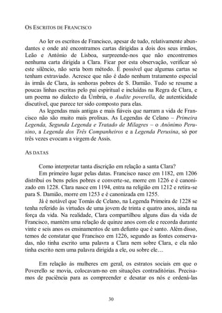 30
OS ESCRITOS DE FRANCISCO
Ao ler os escritos de Francisco, apesar de tudo, relativamente abun-
dantes e onde até encontramos cartas dirigidas a dois dos seus irmãos,
Leão e António de Lisboa, surpreende-nos que não encontremos
nenhuma carta dirigida a Clara. Ficar por esta observação, verificar só
este silêncio, não seria bom método. É possível que algumas cartas se
tenham extraviado. Acresce que não é dado nenhum tratamento especial
às irmãs de Clara, às senhoras pobres de S. Damião. Tudo se resume a
poucas linhas escritas pelo pai espiritual e incluídas na Regra de Clara, e
um poema no dialecto da Úmbria, o Audite poverella, de autenticidade
discutível, que parece ter sido composto para elas.
As legendas mais antigas e mais fiáveis que narram a vida de Fran-
cisco não são muito mais prolixas. As Legendas de Celano ‒ Primeira
Legenda, Segunda Legenda e Tratado de Milagres ‒ o Anónimo Peru-
sino, a Legenda dos Três Companheiros e a Legenda Perusina, só por
três vezes evocam a virgem de Assis.
AS DATAS
Como interpretar tanta discrição em relação a santa Clara?
Em primeiro lugar pelas datas. Francisco nasce em 1182, em 1206
distribui os bens pelos pobres e converte-se, morre em 1226 e é canoni-
zado em 1228. Clara nasce em 1194, entra na religião em 1212 e retira-se
para S. Damião, morre em 1253 e é canonizada em 1255.
Já é notável que Tomás de Celano, na Legenda Primeira de 1228 se
tenha referido às virtudes de uma jovem de trinta e quatro anos, ainda na
força da vida. Na realidade, Clara compartilhou alguns dias da vida de
Francisco, mantém uma relação de quinze anos com ele e recorda durante
vinte e seis anos os ensinamentos de um defunto que é santo. Além disso,
temos de constatar que Francisco em 1226, segundo as fontes conserva-
das, não tinha escrito uma palavra a Clara nem sobre Clara, e ela não
tinha escrito nem uma palavra dirigida a ele, ou sobre ele…
Em relação às mulheres em geral, os estratos sociais em que o
Poverello se movia, colocavam-no em situações contraditórias. Precisa-
mos de paciência para as compreender e desatar os nós e ordená-las
 