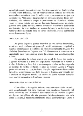 31
cronologicamente, tanto através dos Escritos como através das Legendas
que lhe foram dedicadas. Não se podem deslindar todas as incoerências
detectadas ‒ quando se trata de mulheres os homens entram sempre em
contradições. Além disso, devemos ter em conta que muitas destas con-
tradições, não reflectem sempre o pensamento de Francisco. Muitas
vezes revelam a opinião dos autores das várias Legendas, que, ao privile-
giar um certo ponto de vista, embora pretendam evidenciar a experiência
do fundador, às vezes também se servem da imagem do fundador para
tomar partido na disputa entre as várias tendências, que se combatiam
numa determinada época.
A CULTURA CORTESÃ
As quatro Legendas quando recordam os seus sonhos de cavaleiro,
os de um snob em busca de promoção social, colocavam em primeiro
lugar as solidariedades e os afectos do filho do comerciante de Assis. No
Anónimo Perusino e na Legenda dos Três Companheiros, conservaram a
recordação mais viva: eram um grupo de soldados que assustavam mães
e filhas.
Os vestígios da cultura cortesã do jogral de Deus, dos quais a
Legenda Perusina é a mais fiel depositário, incitavam-no a honrar a
mulher à distância, a fazer dela a sua dama para celebrar melhor, segundo
as normas do modelo cortesão, o amor do Senhor. Assim, a Virgem
pobre encontra-se no coração da sua devoção, seguindo-se dos modelos
terrestres, as senhoras pobres de S. Damião. O feminino era valorado por
Francisco em alegorias morais, tais como a da dama Pobreza, homena-
gem rendida à experiência de pobreza extrema.
AS GRANDES FIGURAS EVANGÉLICAS
Com efeito, o Evangelho tinha-se enxertado no modelo cortesão,
cujo descobrimento foi para Francisco uma revelação fulgurante, tal
como recorda no seu Testamento, nos últimos anos de sua vida. As gran-
des figuras evangélicas não são ignoradas: Maria certamente, mas mais
ainda Madalena, a pecadora arrependida, amada com ternura por Cristo e
 