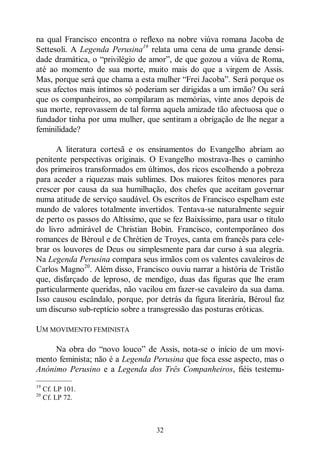 32
na qual Francisco encontra o reflexo na nobre viúva romana Jacoba de
Settesoli. A Legenda Perusina19
relata uma cena de uma grande densi-
dade dramática, o “privilégio de amor”, de que gozou a viúva de Roma,
até ao momento de sua morte, muito mais do que a virgem de Assis.
Mas, porque será que chama a esta mulher “Frei Jacoba”. Será porque os
seus afectos mais íntimos só poderiam ser dirigidas a um irmão? Ou será
que os companheiros, ao compilaram as memórias, vinte anos depois de
sua morte, reprovassem de tal forma aquela amizade tão afectuosa que o
fundador tinha por uma mulher, que sentiram a obrigação de lhe negar a
feminilidade?
A literatura cortesã e os ensinamentos do Evangelho abriam ao
penitente perspectivas originais. O Evangelho mostrava-lhes o caminho
dos primeiros transformados em últimos, dos ricos escolhendo a pobreza
para aceder a riquezas mais sublimes. Dos maiores feitos menores para
crescer por causa da sua humilhação, dos chefes que aceitam governar
numa atitude de serviço saudável. Os escritos de Francisco espelham este
mundo de valores totalmente invertidos. Tentava-se naturalmente seguir
de perto os passos do Altíssimo, que se fez Baixíssimo, para usar o título
do livro admirável de Christian Bobin. Francisco, contemporâneo dos
romances de Béroul e de Chrétien de Troyes, canta em francês para cele-
brar os louvores de Deus ou simplesmente para dar curso à sua alegria.
Na Legenda Perusina compara seus irmãos com os valentes cavaleiros de
Carlos Magno20
. Além disso, Francisco ouviu narrar a história de Tristão
que, disfarçado de leproso, de mendigo, duas das figuras que lhe eram
particularmente queridas, não vacilou em fazer-se cavaleiro da sua dama.
Isso causou escândalo, porque, por detrás da figura literária, Béroul faz
um discurso sub-reptício sobre a transgressão das posturas eróticas.
UM MOVIMENTO FEMINISTA
Na obra do “novo louco” de Assis, nota-se o início de um movi-
mento feminista; não é a Legenda Perusina que foca esse aspecto, mas o
Anónimo Perusino e a Legenda dos Três Companheiros, fiéis testemu-
—————
19
Cf. LP 101.
20
Cf. LP 72.
 