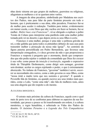 33
nhas deste sistema em que grupos de mulheres, guerreiras ou religiosas,
afugentam as mulheres e só se queriam entre varões.
A imagem da alma pecadora, simbolizada por Madalena nos escri-
tos dos Padres, mas para falar da parte feminina presente em todo o
homem, que é praticamente a sua alma, aliás pecadora, Francisco faz-se
de mulher para aceder à redenção. Também para imitar, evidentemente
em menor escala, a este Deus que não vacilou em fazer-se homem, faz-se
mulher. Mulier haec erat Franciscus21
, vê-se obrigado a explicar o pobre
Tomás de Celano para interpretar uma parábola onde uma mulher pobre
tomada pelo rei no deserto e que depois envia os seus filhos à corte.
Francisco é uma mulher, porque é uma mãe: a pobreza grávida do
rei, a mãe galinha que junta todos os pintainhos debaixo de suas asas para
transmitir melhor a protecção da nossa mãe Igreja22
. Ao contrário da
figura paterna personificada em Pedro Bernardone, que favorece uma
interpretação esmagadora, é o doce governo da mãe o que proporciona a
Francisco a resposta à pergunta que o atormenta, desde que compreen-
deu que não podia rejeitar o cuidado da comunidade que Deus fez crescer
à sua volta: como passar da intuição á instituição, segundo o expressivo
título de Théophile Desbonnests, como dirigir sem esmagar, governar
sem dominar, aceitar os cargos rejeitando o poder, o que é extremamente
aborrecido. No italiano de Francisco, “governar” também é servir, socor-
rer as necessidades dos outros, como a mãe governa os seus filhos, como
“nossa irmã a madre terra que nos sustenta e governa”. E quando o
Poverello fala do feminino, ou quando escreve aos seus irmãos mais que-
ridos, como a Leão, “como uma mãe”, não fala de mulheres reais, antes
usa uma alegoria que diz respeito a ele mesmo.
A CULTURA MONÁSTICA
O estrato mais próximo da cultura de Francisco, aquele com o qual
mais de perto teve de se confrontar para elaborar os aspectos da sua fra-
ternidade, que pouco a pouco se foi transformando em ordem, é a cultura
monástica, a regra beneditina, e sobretudo as Vidas dos Padres do
deserto. O Anónimo Perusino e a Legenda dos Três Companheiros
—————
21
Cf. 2C 16-17; TC 50-51; AP 35.
22
Cf. 2C 24; TC 63.
 