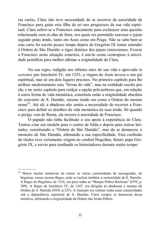 35
ras cartas, Clara não teve necessidade de se socorrer da autoridade de
Francisco para guiar esta filha de rei nos progressos da sua vida espiri-
tual. Clara refere-se a Francisco unicamente para esclarecer uma questão
relacionada com os dias de festa, nos quais era permitido suavizar o jejum
seguido pelas irmãs, tanto em Assis como em Praga. Não se sabe bem se
esta carta foi escrita pouco tempo depois de Gregório IX tentar estender
à Ordem de São Damião o rigor drástico dos jejuns cistercienses. Evocar
a Francisco nesta situação concreta, é usá-lo como contrapeso à autori-
dade pontifícia para melhor afirmar a originalidade de Clara.
Na sua regra, redigida nos últimos anos de sua vida e aprovada in
extremis por Inocêncio IV, em 1253, a virgem de Assis invoca o seu pai
espiritual, mas só em dois lugares precisos. No primeiro capítulo para lhe
atribuir modestamente esta “forma de vida”, mas na realidade escrita por
ela; e no sexto capítulo para realçar a opção pela pobreza que, em relação
à outra forma de vida monástica, constituía então a originalidade absoluta
do convento de S. Damião, mesmo tendo em conta a Ordem do mesmo
nome24
. Até ali, a abadessa não sentiu a necessidade de recorrer a Fran-
cisco para definir os detalhes da vida monástica de suas irmãs. Só quando
o perigo vem de Roma, ela recorre à autoridade de Francisco.
O papado não tinha facilitado o seu apoio à experiência de Clara.
Tentou criar um modelo para o centro de Itália e depois para outras lati-
tudes, constituindo a “Ordem de São Damião”, mas da se demarcou o
mosteiro de São Damião, afirmando a sua especificidade. Esta confusão
de títulos teve certamente origem no cardeal Hugolino, futuro papa Gre-
gório IX, e serviu para confundir os historiadores durante muito tempo.
—————
24
Houve muitas tentativas de reunir as várias comunidades de consagradas, de
beguinas, numa mesma Regra, onde se incluía também a comunidade de S. Damião.
A Regra de Hugolino, de 1218, era para todas as “Monjas Pobres Reclusas” (FFII, p.
309). A Regra de Inocêncio IV, de 1247, era dirigida às abadessas e monjas da
Ordem de S. Damião (FFII, p.325). A intenção era colocar todas essas comunidades
sob a dependência espiritual de S. Damião. Clara sempre se demarcou dessa
tentativa, afirmando a originalidade da Ordem das Irmãs Pobres.
 