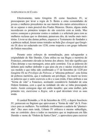 36
A DIPLOMACIA DE CLARA
Efectivamente, tanto Gregório IX como Inocêncio IV, se
preocuparam por levar a regra de S. Bento a estas comunidades de
jovens e mulheres procedentes na sua maioria dos meios aristocráticos e
de as separar o mais possível dos Frades Menores. Destes, alguns ainda
recordavam os primeiros tempos do são convívio com as irmãs. Mas
outros começam a protestar contra o cuidado e a solicitude para com as
mulheres reclusas que os distraiam, pensavam eles, de tarefas mais meri-
tórias. Livrar-se das damas pobres, esquecer o Testamento do fundador e
a pobreza radical, foram temas tratados na bula Quo elongati que Gregó-
rio IX deve ter redactado em 1230, como resposta a um grupo influente
da Ordem masculina.
Perante estes esforços de normalização, para salvaguardar a
originalidade de São Damião, Clara utiliza na sua Regra a memória de
Francisco, entretanto elevado às honras dos altares. Isto não significa que
Clara deturpe a sua mensagem, antes pelo contrário. Usa as palavras do
defunto para melhor defender o que para ela era o núcleo irredutível do
seu modelo e que tinha sido confirmado a 17 de Setembro de 1228 por
Gregório IX no Privilégio da Pobreza: a “altíssima pobreza”, esta forma
de pobreza meritória, que é realmente um privilégio. Ao inserir no texto
as palavras que o santo escreveu a ela e a suas irmãs, Clara atribuía a sua
“forma de vida” a Francisco, aceitando considerá-lo fundador de uma
Ordem feminina, com a qual na realidade ele não se tinha preocupado
muito. Assim conseguia algo até então inaudito: que uma mulher, pela
primeira vez, escrevesse a Regra, sob a qual deveriam viver as suas
irmãs.
O cardeal Reinaldo, a 16 de Setembro de 1252, e depois Inocêncio
IV, pensavam ou fingiram que aprovavam a “forma de vida” de S. Fran-
cisco para as mulheres. Na realidade confirmaram a audácia da “plantazi-
nha”. Dez anos mais tarde, Urbano IV utilizava o mesmo subterfúgio,
mas ao contrário: dava a todos os mosteiros que se inspiravam em São
Damião o nome de “Ordem de Santa Clara”, e aproveitava para escrever
 