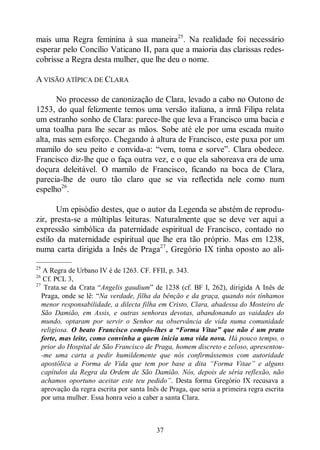 37
mais uma Regra feminina à sua maneira25
. Na realidade foi necessário
esperar pelo Concílio Vaticano II, para que a maioria das clarissas redes-
cobrisse a Regra desta mulher, que lhe deu o nome.
A VISÃO ATÍPICA DE CLARA
No processo de canonização de Clara, levado a cabo no Outono de
1253, do qual felizmente temos uma versão italiana, a irmã Filipa relata
um estranho sonho de Clara: parece-lhe que leva a Francisco uma bacia e
uma toalha para lhe secar as mãos. Sobe até ele por uma escada muito
alta, mas sem esforço. Chegando à altura de Francisco, este puxa por um
mamilo do seu peito e convida-a: “vem, toma e sorve”. Clara obedece.
Francisco diz-lhe que o faça outra vez, e o que ela saboreava era de uma
doçura deleitável. O mamilo de Francisco, ficando na boca de Clara,
parecia-lhe de ouro tão claro que se via reflectida nele como num
espelho26
.
Um episódio destes, que o autor da Legenda se abstém de reprodu-
zir, presta-se a múltiplas leituras. Naturalmente que se deve ver aqui a
expressão simbólica da paternidade espiritual de Francisco, contado no
estilo da maternidade espiritual que lhe era tão próprio. Mas em 1238,
numa carta dirigida a Inês de Praga27
, Gregório IX tinha oposto ao ali-
—————
25
A Regra de Urbano IV é de 1263. CF. FFII, p. 343.
26
Cf. PCL 3,
27
Trata.se da Crata “Angelis gaudium” de 1238 (cf. BF I, 262), dirigida A Inês de
Praga, onde se lê: “Na verdade, filha da bênção e da graça, quando nós tínhamos
menor responsabilidade, a dilecta filha em Cristo, Clara, abadessa do Mosteiro de
São Damião, em Assis, e outras senhoras devotas, abandonando as vaidades do
mundo, optaram por servir o Senhor na observância de vida numa comunidade
religiosa. O beato Francisco compôs-lhes a “Forma Vitae” que não é um prato
forte, mas leite, como convinha a quem inicia uma vida nova. Há pouco tempo, o
prior do Hospital de São Francisco de Praga, homem discreto e zeloso, apresentou-
-me uma carta a pedir humildemente que nós confirmássemos com autoridade
apostólica a Forma de Vida que tem por base a dita “Forma Vitae” e alguns
capítulos da Regra da Ordem de São Damião. Nós, depois de séria reflexão, não
achamos oportuno aceitar este teu pedido”. Desta forma Gregório IX recusava a
aprovação da regra escrita por santa Inês de Praga, que seria a primeira regra escrita
por uma mulher. Essa honra veio a caber a santa Clara.
 