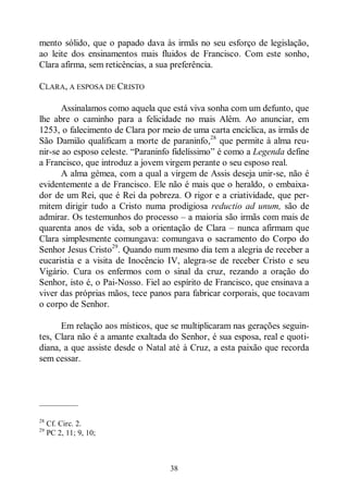 38
mento sólido, que o papado dava às irmãs no seu esforço de legislação,
ao leite dos ensinamentos mais fluidos de Francisco. Com este sonho,
Clara afirma, sem reticências, a sua preferência.
CLARA, A ESPOSA DE CRISTO
Assinalamos como aquela que está viva sonha com um defunto, que
lhe abre o caminho para a felicidade no mais Além. Ao anunciar, em
1253, o falecimento de Clara por meio de uma carta encíclica, as irmãs de
São Damião qualificam a morte de paraninfo,28
que permite à alma reu-
nir-se ao esposo celeste. “Paraninfo fidelíssimo” é como a Legenda define
a Francisco, que introduz a jovem virgem perante o seu esposo real.
A alma gémea, com a qual a virgem de Assis deseja unir-se, não é
evidentemente a de Francisco. Ele não é mais que o heraldo, o embaixa-
dor de um Rei, que é Rei da pobreza. O rigor e a criatividade, que per-
mitem dirigir tudo a Cristo numa prodigiosa reductio ad unum, são de
admirar. Os testemunhos do processo ‒ a maioria são irmãs com mais de
quarenta anos de vida, sob a orientação de Clara ‒ nunca afirmam que
Clara simplesmente comungava: comungava o sacramento do Corpo do
Senhor Jesus Cristo29
. Quando num mesmo dia tem a alegria de receber a
eucaristia e a visita de Inocêncio IV, alegra-se de receber Cristo e seu
Vigário. Cura os enfermos com o sinal da cruz, rezando a oração do
Senhor, isto é, o Pai-Nosso. Fiel ao espírito de Francisco, que ensinava a
viver das próprias mãos, tece panos para fabricar corporais, que tocavam
o corpo de Senhor.
Em relação aos místicos, que se multiplicaram nas gerações seguin-
tes, Clara não é a amante exaltada do Senhor, é sua esposa, real e quoti-
diana, a que assiste desde o Natal até à Cruz, a esta paixão que recorda
sem cessar.
—————
28
Cf. Circ. 2.
29
PC 2, 11; 9, 10;
 