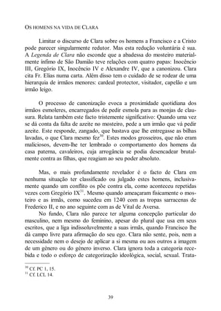 39
OS HOMENS NA VIDA DE CLARA
Limitar o discurso de Clara sobre os homens a Francisco e a Cristo
pode parecer singularmente redutor. Mas esta redução voluntária é sua.
A Legenda de Clara não esconde que a abadessa do mosteiro material-
mente ínfimo de São Damião teve relações com quatro papas: Inocêncio
III, Gregório IX, Inocêncio IV e Alexandre IV, que a canonizou. Clara
cita Fr. Elias numa carta. Além disso tem o cuidado de se rodear de uma
hierarquia de irmãos menores: cardeal protector, visitador, capelão e um
irmão leigo.
O processo de canonização evoca a proximidade quotidiana dos
irmãos esmoleres, encarregados de pedir esmola para as monjas de clau-
sura. Relata também este facto tristemente significativo: Quando uma vez
se dá conta da falta de azeite no mosteiro, pede a um irmão que vá pedir
azeite. Este responde, zangado, que bastava que lhe entregasse as bilhas
lavadas, o que Clara mesmo fez30
. Estes modos grosseiros, que não eram
maliciosos, devem-lhe ter lembrado o comportamento dos homens da
casa paterna, cavaleiros, cuja arrogância se podia desencadear brutal-
mente contra as filhas, que reagiam ao seu poder absoluto.
Mas, o mais profundamente revelador é o facto de Clara em
nenhuma situação ter classificado ou julgado estes homens, inclusiva-
mente quando um conflito os põe contra ela, como aconteceu repetidas
vezes com Gregório IX31
. Mesmo quando ameaçaram fisicamente o mos-
teiro e as irmãs, como sucedeu em 1240 com as tropas sarracenas de
Frederico II, e no ano seguinte com as de Vital de Aversa.
No fundo, Clara não parece ter alguma concepção particular do
masculino, nem mesmo do feminino, apesar do plural que usa em seus
escritos, que a liga indissoluvelmente a suas irmãs, quando Francisco lhe
dá campo livre para afirmação do seu ego. Clara não sente, pois, nem a
necessidade nem o desejo de aplicar a si mesma ou aos outros a imagem
de um género ou do género inverso. Clara ignora toda a categoria rece-
bida e todo o esforço de categorização ideológica, social, sexual. Trata-
—————
30
Cf. PC 1, 15.
31
Cf. LCL 14.
 