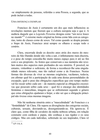 40
-se simplesmente de pessoas, referidas a uma Pessoa, a segunda, que as
pode incluir a todas.
UMA DIFERENÇA EXEMPLAR
Francisco de Assis é certamente um dos que mais influenciou as
revoluções mentais que fizeram que a cultura europeia seja o que é. A
audácia daquele que a Legenda Perusina designa como “um novo louco
no mundo”32
é extreme muito original na forma como lida com as catego-
rias, tanto de classes como de sexos. Tal como quando se despiu perante
o bispo de Assis, Francisco atrai sempre os olhares e ocupa todo o
cenário.
Clara, encerrada desde os dezoito anos atrás dos muros do mos-
teiro de São Damião donde não volta a sair, é infinitamente mais discreta,
e o peso do tempo concedia-lhe muito menos espaço para ir até ao fim
com o seu propósito. As fontes que conservam a sua memória não reve-
lam muitos dos aspectos mais profundos do seu mistério. É possível, no
entanto, vislumbrar o suficiente, de forma a reconhecer-lhe uma singula-
ridade menos relevante, mas tão radical como a de Francisco. Nestas
formas tão diversas de viver as mesmas exigências, vacilamos, todavia,
em afirmar qual foi a participação de cada uma destas personalidades de
excepção, qual o peso das obrigações específicas que este tempo medie-
val fez recair sobre cada um ‒ de maneira especial as obrigações excessi-
vas que pesavam sobre cada sexo ‒ qual foi o encargo das identidades
femininas e masculinas, imagens que se enfrentaram segundo o género
que estas obrigações ajudaram a forjar, a não ser que a obrigação princi-
pal não tivesse estas mesmas imagens.
Não há nenhuma simetria entre a “masculinidade” de Francisco e a
“feminilidade” de Clara. Ele supera as divergências das categorias sociais,
culturais, sexuais, desviando-as, desorganizando-as. Ela ignora-as. É
claro que, como filha de cavaleiro da média nobreza urbana, em relação
constante com cardeais e papas, não conheça a sua rigidez e os seus
códigos. Mas em cada indivíduo, sobretudo no seu inspirador, Clara vê
—————
32
LP 114, 6.
 