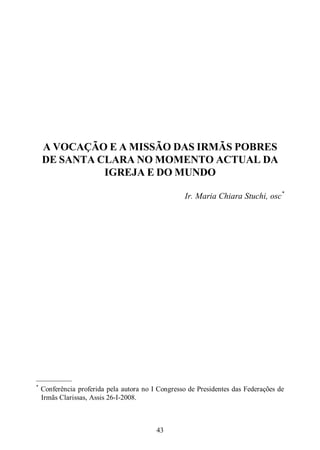 43
A VOCAÇÃO E A MISSÃO DAS IRMÃS POBRES
DE SANTA CLARA NO MOMENTO ACTUAL DA
IGREJA E DO MUNDO
Ir. Maria Chiara Stuchi, osc*
—————
*
Conferência proferida pela autora no I Congresso de Presidentes das Federações de
Irmãs Clarissas, Assis 26-I-2008.
 