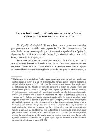 44
A VOCAÇÃO E A MISSÃO DAS IRMÃS POBRES DE SANTA CLARA
NO MOMENTO ACTUAL DA IGREJA E DO MUNDO
No Espelho de Perfeição há um relato que me parece esclarecedor
para percebermos o sentido desta exposição. Francisco descreve o verda-
deiro frade menor como aquele que reúne em si as qualidades próprias de
alguns irmãos: a fé e o amor de Bernardo, a simplicidade e pureza de
Leão, a cortesia de Ângelo, etc1
.
Francisco apresenta um paradigma concreto do frade menor, com o
qual os demais irmãos se deveriam conformar. Descreve pessoas concre-
tas, com talentos únicos e particulares, expressando assim que a riqueza
da fraternidade está na convergência de cada um para o bem comum, o
—————
1
“E dizia que seria verdadeiro Frade Menor aquele que reunisse nele as virtudes dos
santos frades, a saber: a fé de Fr. Bernardo, tão perfeita como o amor à pobreza; a
simplicidade e a pureza de Fr. Leão, que foi realmente um homem de coração puro;
a afabilidade de Fr. Ângelo, o primeiro cavaleiro a entrar na Ordem, e que era
adornado de grande mansidão e benignidade; a presença distinta e o bom senso de
Fr. Masseu, com a sua agradável e devota conversação; a perfeitíssima contemplação
de Fr. Gil, sempre com o espírito arrebatado em Deus; a actividade constante e
virtuosa de Fr. Rufino, que rezava incessantemente; até a dormir e a trabalhar, o seu
espírito estava com o Senhor; a paciência de Fr. Junípero, que atingiu um alto grau
de perfeição, porque ele tinha plena consciência da evidente realidade da sua própria
baixeza e um ardente desejo de imitar a Cristo Crucificado; o vigor corporal e
espiritual de Fr. João dos Louvores, que foi o maior atleta entre os homens do seu
tempo; a caridade de Fr. Rogério, cuja vida inteira e conversação eram inspiradas
por uma fervorosa caridade; enfim, a inquietação de Fr. Lucílio, que foi sempre uma
pessoa de total desapego e não queria estar no mesmo lugar por mais de um mês.
Quando começava a afeiçoar-se a algum lugar, logo se afastava e dizia: «Morada
permanente só a temos no céu» (EP 85).
 