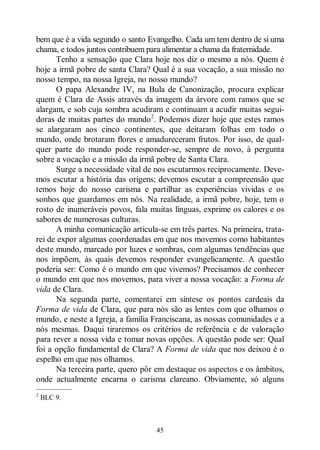 45
bem que é a vida segundo o santo Evangelho. Cada um tem dentro de si uma
chama, e todos juntos contribuem para alimentar a chama da fraternidade.
Tenho a sensação que Clara hoje nos diz o mesmo a nós. Quem é
hoje a irmã pobre de santa Clara? Qual é a sua vocação, a sua missão no
nosso tempo, na nossa Igreja, no nosso mundo?
O papa Alexandre IV, na Bula de Canonização, procura explicar
quem é Clara de Assis através da imagem da árvore com ramos que se
alargam, e sob cuja sombra acudiram e continuam a acudir muitas segui-
doras de muitas partes do mundo2
. Podemos dizer hoje que estes ramos
se alargaram aos cinco continentes, que deitaram folhas em todo o
mundo, onde brotaram flores e amadureceram frutos. Por isso, de qual-
quer parte do mundo pode responder-se, sempre de novo, à pergunta
sobre a vocação e a missão da irmã pobre de Santa Clara.
Surge a necessidade vital de nos escutarmos reciprocamente. Deve-
mos escutar a história das origens; devemos escutar a compreensão que
temos hoje do nosso carisma e partilhar as experiências vividas e os
sonhos que guardamos em nós. Na realidade, a irmã pobre, hoje, tem o
rosto de inumeráveis povos, fala muitas línguas, exprime os calores e os
sabores de numerosas culturas.
A minha comunicação articula-se em três partes. Na primeira, trata-
rei de expor algumas coordenadas em que nos movemos como habitantes
deste mundo, marcado por luzes e sombras, com algumas tendências que
nos impõem, às quais devemos responder evangelicamente. A questão
poderia ser: Como é o mundo em que vivemos? Precisamos de conhecer
o mundo em que nos movemos, para viver a nossa vocação: a Forma de
vida de Clara.
Na segunda parte, comentarei em síntese os pontos cardeais da
Forma de vida de Clara, que para nós são as lentes com que olhamos o
mundo, e neste a Igreja, a família Franciscana, as nossas comunidades e a
nós mesmas. Daqui tiraremos os critérios de referência e de valoração
para rever a nossa vida e tomar novas opções. A questão pode ser: Qual
foi a opção fundamental de Clara? A Forma de vida que nos deixou é o
espelho em que nos olhamos.
Na terceira parte, quero pôr em destaque os aspectos e os âmbitos,
onde actualmente encarna o carisma clareano. Obviamente, só alguns
—————
2
BLC 9.
 