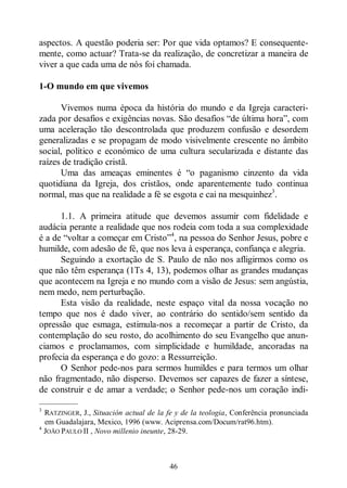46
aspectos. A questão poderia ser: Por que vida optamos? E consequente-
mente, como actuar? Trata-se da realização, de concretizar a maneira de
viver a que cada uma de nós foi chamada.
1-O mundo em que vivemos
Vivemos numa época da história do mundo e da Igreja caracteri-
zada por desafios e exigências novas. São desafios “de última hora”, com
uma aceleração tão descontrolada que produzem confusão e desordem
generalizadas e se propagam de modo visivelmente crescente no âmbito
social, político e económico de uma cultura secularizada e distante das
raízes de tradição cristã.
Uma das ameaças eminentes é “o paganismo cinzento da vida
quotidiana da Igreja, dos cristãos, onde aparentemente tudo continua
normal, mas que na realidade a fé se esgota e cai na mesquinhez3
.
1.1. A primeira atitude que devemos assumir com fidelidade e
audácia perante a realidade que nos rodeia com toda a sua complexidade
é a de “voltar a começar em Cristo”4
, na pessoa do Senhor Jesus, pobre e
humilde, com adesão de fé, que nos leva à esperança, confiança e alegria.
Seguindo a exortação de S. Paulo de não nos afligirmos como os
que não têm esperança (1Ts 4, 13), podemos olhar as grandes mudanças
que acontecem na Igreja e no mundo com a visão de Jesus: sem angústia,
nem medo, nem perturbação.
Esta visão da realidade, neste espaço vital da nossa vocação no
tempo que nos é dado viver, ao contrário do sentido/sem sentido da
opressão que esmaga, estimula-nos a recomeçar a partir de Cristo, da
contemplação do seu rosto, do acolhimento do seu Evangelho que anun-
ciamos e proclamamos, com simplicidade e humildade, ancoradas na
profecia da esperança e do gozo: a Ressurreição.
O Senhor pede-nos para sermos humildes e para termos um olhar
não fragmentado, não disperso. Devemos ser capazes de fazer a síntese,
de construir e de amar a verdade; o Senhor pede-nos um coração indi-
—————
3
RATZINGER, J., Situación actual de la fe y de la teologia, Conferência pronunciada
em Guadalajara, Mexico, 1996 (www. Aciprensa.com/Docum/rat96.htm).
4
JOÃO PAULO II , Novo millenio ineunte, 28-29.
 