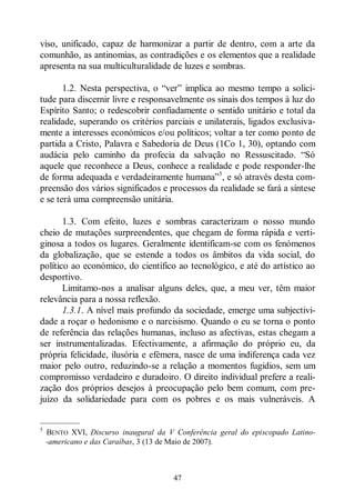 47
viso, unificado, capaz de harmonizar a partir de dentro, com a arte da
comunhão, as antinomias, as contradições e os elementos que a realidade
apresenta na sua multiculturalidade de luzes e sombras.
1.2. Nesta perspectiva, o “ver” implica ao mesmo tempo a solici-
tude para discernir livre e responsavelmente os sinais dos tempos à luz do
Espírito Santo; o redescobrir confiadamente o sentido unitário e total da
realidade, superando os critérios parciais e unilaterais, ligados exclusiva-
mente a interesses económicos e/ou políticos; voltar a ter como ponto de
partida a Cristo, Palavra e Sabedoria de Deus (1Co 1, 30), optando com
audácia pelo caminho da profecia da salvação no Ressuscitado. “Só
aquele que reconhece a Deus, conhece a realidade e pode responder-lhe
de forma adequada e verdadeiramente humana”5
, e só através desta com-
preensão dos vários significados e processos da realidade se fará a síntese
e se terá uma compreensão unitária.
1.3. Com efeito, luzes e sombras caracterizam o nosso mundo
cheio de mutações surpreendentes, que chegam de forma rápida e verti-
ginosa a todos os lugares. Geralmente identificam-se com os fenómenos
da globalização, que se estende a todos os âmbitos da vida social, do
político ao económico, do científico ao tecnológico, e até do artístico ao
desportivo.
Limitamo-nos a analisar alguns deles, que, a meu ver, têm maior
relevância para a nossa reflexão.
1.3.1. A nível mais profundo da sociedade, emerge uma subjectivi-
dade a roçar o hedonismo e o narcisismo. Quando o eu se torna o ponto
de referência das relações humanas, incluso as afectivas, estas chegam a
ser instrumentalizadas. Efectivamente, a afirmação do próprio eu, da
própria felicidade, ilusória e efémera, nasce de uma indiferença cada vez
maior pelo outro, reduzindo-se a relação a momentos fugidios, sem um
compromisso verdadeiro e duradoiro. O direito individual prefere a reali-
zação dos próprios desejos à preocupação pelo bem comum, com pre-
juízo da solidariedade para com os pobres e os mais vulneráveis. A
—————
5
BENTO XVI, Discurso inaugural da V Conferência geral do episcopado Latino-
-americano e das Caraíbas, 3 (13 de Maio de 2007).
 