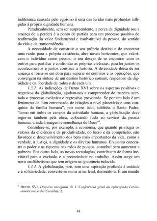 48
indiferença causada pelo egoísmo é uma das feridas mais profundas infli-
gidas à própria dignidade humana.
Paradoxalmente, sem ser surpreendente, a perca da dignidade (ou a
ameaça de a perder) é o ponto de partida para um processo positivo de
reafirmação do valor fundamental e insubstituível da pessoa, do sentido
da vida e da transcendência.
A necessidade de construir o seu próprio destino e de encontrar
uma razão para a própria existência, abre novos horizontes, que valori-
zam o indivíduo como pessoa, o seu desejo de se encontrar com os
outros para partilhar e confrontar as próprias vivências, para ler juntos os
acontecimentos e juntos construir a história. A diversidade deixa de ser
ameaça e torna-se em dom para superar os conflitos e as oposições, que
convergem na síntese de um destino histórico comum, respeitoso da dig-
nidade e da liberdade de todos e de cada um.
1.3.2. As indicações de Bento XVI sobre os aspectos positivos e
negativos da globalização, ajudam-nos a compreender de maneira acer-
tada o processo evolutivo e regressivo provocado. Se por um lado é um
fenómeno de “um entremeado de relações a nível planetário e uma con-
quista da família humana”, por outro lado, sublinha o Santo Padre,
“como em todos os campos da actividade humana, a globalização deve
reger-se também pela ética, colocando tudo ao serviço da pessoa
humana, criada à imagem e semelhança de Deus”6
.
Considere-se, por exemplo, a economia, que quando privilegia os
valores da eficiência e da produtividade, do lucro e da competição, não
favorece o desenvolvimento dos bens mais importantes da vida, como a
verdade, a justiça, a dignidade e os direitos humanos. Enquanto concen-
tra o poder e as riquezas nas mãos de poucos, contribui para aumentar a
pobreza. Por outro lado, as novas tecnologias, contribuem de forma ine-
vitável para a exclusão e a precariedade no trabalho. Assim surge um
novo analfabetismo que tem origem na ignorância induzida.
1.3.3. A globalização, pois, sem uma aspiração profunda à unidade
e à solidariedade, converte-se numa arma letal, destruidora. É um mundo
—————
6
BENTO XVI, Discurso inaugural da V Conferência geral do episcopado Latino-
-americano e das Caraíbas, 2.
 