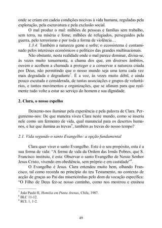 49
onde se criam em cadeia condições nocivas à vida humana, reguladas pela
exploração, pela escravatura e pela exclusão social.
O mal produz o mal: milhões de pessoas e famílias sem trabalho,
sem terra, na miséria e fome; milhões de refugiados, perseguidos pela
guerra, pelo terrorismo e por toda a forma de violência…
1.3.4. Também a natureza geme e sofre; o ecossistema é contami-
nado pelos interesses económicos e políticos das grandes multinacionais.
Não obstante, nesta realidade onde o mal parece dominar, divisa-se,
às vezes muito tenuemente, a chama dos que, em diversos âmbitos,
ouvem e acolhem a chamada a proteger e a conservar a natureza criada
por Deus, não permitindo que o nosso mundo seja uma terra cada vez
mais degradada e degradante7
. É a voz, às vezes muito débil, e ainda
pouco escutada e considerada, de tantas associações e grupos de voluntá-
rios, e tantos movimentos e organizações, que se afanam para que real-
mente tudo volte a estar ao serviço do homem e sua dignidade.
2. Clara, o nosso espelho
Deixemo-nos iluminar pela experiência e pela palavra de Clara. Per-
guntemo-nos: De que maneira viveu Clara neste mundo, como se inseriu
nele como um fermento de vida, qual manancial para os desertos huma-
nos, e luz que ilumina as trevas8
, também as trevas do nosso tempo?
2.1. Vida segundo o santo Evangelho: a opção fundamental
Clara quer viver o santo Evangelho. Este é o seu propósito, esta é a
sua forma de vida: “A forma de vida da Ordem das Irmãs Pobres, que S.
Francisco instituiu, é esta: Observar o santo Evangelho de Nosso Senhor
Jesus Cristo, vivendo em obediência, sem próprio e em castidade”9
.
O Evangelho é Jesus. Clara entendeu muito bem, olhando Fran-
cisco, tal como recorda no princípio do teu Testamento, no contexto de
acção de graças ao Pai das misericórdias pelo dom da vocação específica:
“O Filho de Deus fez-se nosso caminho, como nos mostrou e ensinou
—————
7
João Paulo II, Homilia em Punta Arenas, Chile, 1987.
8
BLC 11-12.
9
RCL 1, 1-2.
 