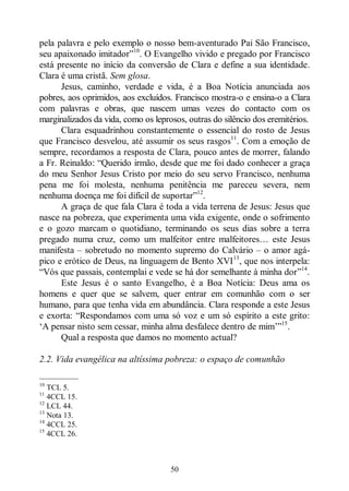 50
pela palavra e pelo exemplo o nosso bem-aventurado Pai São Francisco,
seu apaixonado imitador”10
. O Evangelho vivido e pregado por Francisco
está presente no início da conversão de Clara e define a sua identidade.
Clara é uma cristã. Sem glosa.
Jesus, caminho, verdade e vida, é a Boa Notícia anunciada aos
pobres, aos oprimidos, aos excluídos. Francisco mostra-o e ensina-o a Clara
com palavras e obras, que nascem umas vezes do contacto com os
marginalizados da vida, como os leprosos, outras do silêncio dos eremitérios.
Clara esquadrinhou constantemente o essencial do rosto de Jesus
que Francisco desvelou, até assumir os seus rasgos11
. Com a emoção de
sempre, recordamos a resposta de Clara, pouco antes de morrer, falando
a Fr. Reinaldo: “Querido irmão, desde que me foi dado conhecer a graça
do meu Senhor Jesus Cristo por meio do seu servo Francisco, nenhuma
pena me foi molesta, nenhuma penitência me pareceu severa, nem
nenhuma doença me foi difícil de suportar”12
.
A graça de que fala Clara é toda a vida terrena de Jesus: Jesus que
nasce na pobreza, que experimenta uma vida exigente, onde o sofrimento
e o gozo marcam o quotidiano, terminando os seus dias sobre a terra
pregado numa cruz, como um malfeitor entre malfeitores… este Jesus
manifesta ‒ sobretudo no momento supremo do Calvário ‒ o amor agá-
pico e erótico de Deus, na linguagem de Bento XVI13
, que nos interpela:
“Vós que passais, contemplai e vede se há dor semelhante à minha dor”14
.
Este Jesus é o santo Evangelho, é a Boa Notícia: Deus ama os
homens e quer que se salvem, quer entrar em comunhão com o ser
humano, para que tenha vida em abundância. Clara responde a este Jesus
e exorta: “Respondamos com uma só voz e um só espírito a este grito:
„A pensar nisto sem cessar, minha alma desfalece dentro de mim‟”15
.
Qual a resposta que damos no momento actual?
2.2. Vida evangélica na altíssima pobreza: o espaço de comunhão
—————
10
TCL 5.
11
4CCL 15.
12
LCL 44.
13
Nota 13.
14
4CCL 25.
15
4CCL 26.
 