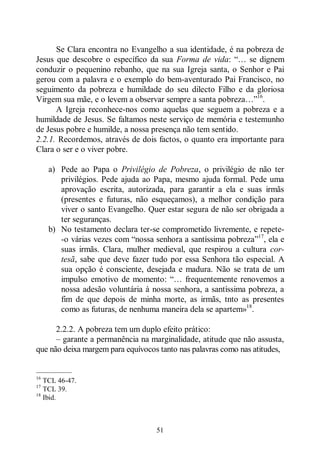 51
Se Clara encontra no Evangelho a sua identidade, é na pobreza de
Jesus que descobre o específico da sua Forma de vida: “… se dignem
conduzir o pequenino rebanho, que na sua Igreja santa, o Senhor e Pai
gerou com a palavra e o exemplo do bem-aventurado Pai Francisco, no
seguimento da pobreza e humildade do seu dilecto Filho e da gloriosa
Virgem sua mãe, e o levem a observar sempre a santa pobreza…”16
.
A Igreja reconhece-nos como aquelas que seguem a pobreza e a
humildade de Jesus. Se faltamos neste serviço de memória e testemunho
de Jesus pobre e humilde, a nossa presença não tem sentido.
2.2.1. Recordemos, através de dois factos, o quanto era importante para
Clara o ser e o viver pobre.
a) Pede ao Papa o Privilégio de Pobreza, o privilégio de não ter
privilégios. Pede ajuda ao Papa, mesmo ajuda formal. Pede uma
aprovação escrita, autorizada, para garantir a ela e suas irmãs
(presentes e futuras, não esqueçamos), a melhor condição para
viver o santo Evangelho. Quer estar segura de não ser obrigada a
ter seguranças.
b) No testamento declara ter-se comprometido livremente, e repete-
-o várias vezes com “nossa senhora a santíssima pobreza”17
, ela e
suas irmãs. Clara, mulher medieval, que respirou a cultura cor-
tesã, sabe que deve fazer tudo por essa Senhora tão especial. A
sua opção é consciente, desejada e madura. Não se trata de um
impulso emotivo de momento: “… frequentemente renovemos a
nossa adesão voluntária à nossa senhora, a santíssima pobreza, a
fim de que depois de minha morte, as irmãs, tnto as presentes
como as futuras, de nenhuma maneira dela se apartem»18
.
2.2.2. A pobreza tem um duplo efeito prático:
‒ garante a permanência na marginalidade, atitude que não assusta,
que não deixa margem para equívocos tanto nas palavras como nas atitudes,
—————
16
TCL 46-47.
17
TCL 39.
18
Ibid.
 