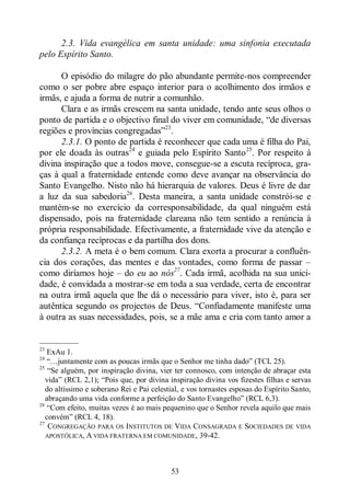 53
2.3. Vida evangélica em santa unidade: uma sinfonia executada
pelo Espírito Santo.
O episódio do milagre do pão abundante permite-nos compreender
como o ser pobre abre espaço interior para o acolhimento dos irmãos e
irmãs, e ajuda a forma de nutrir a comunhão.
Clara e as irmãs crescem na santa unidade, tendo ante seus olhos o
ponto de partida e o objectivo final do viver em comunidade, “de diversas
regiões e províncias congregadas”23
.
2.3.1. O ponto de partida é reconhecer que cada uma é filha do Pai,
por ele doada às outras24
e guiada pelo Espírito Santo25
. Por respeito à
divina inspiração que a todos move, consegue-se a escuta recíproca, gra-
ças à qual a fraternidade entende como deve avançar na observância do
Santo Evangelho. Nisto não há hierarquia de valores. Deus é livre de dar
a luz da sua sabedoria26
. Desta maneira, a santa unidade constrói-se e
mantém-se no exercício da corresponsabilidade, da qual ninguém está
dispensado, pois na fraternidade clareana não tem sentido a renúncia à
própria responsabilidade. Efectivamente, a fraternidade vive da atenção e
da confiança recíprocas e da partilha dos dons.
2.3.2. A meta é o bem comum. Clara exorta a procurar a confluên-
cia dos corações, das mentes e das vontades, como forma de passar ‒
como diríamos hoje ‒ do eu ao nós27
. Cada irmã, acolhida na sua unici-
dade, é convidada a mostrar-se em toda a sua verdade, certa de encontrar
na outra irmã aquela que lhe dá o necessário para viver, isto é, para ser
autêntica segundo os projectos de Deus. “Confiadamente manifeste uma
à outra as suas necessidades, pois, se a mãe ama e cria com tanto amor a
—————
23
ExAu 1.
24
“…juntamente com as poucas irmãs que o Senhor me tinha dado” (TCL 25).
25
“Se alguém, por inspiração divina, vier ter connosco, com intenção de abraçar esta
vida” (RCL 2,1); “Pois que, por divina inspiração divina vos fizestes filhas e servas
do altíssimo e soberano Rei e Pai celestial, e vos tornastes esposas do Espírito Santo,
abraçando uma vida conforme a perfeição do Santo Evangelho” (RCL 6,3).
26
“Com efeito, muitas vezes é ao mais pequenino que o Senhor revela aquilo que mais
convém” (RCL 4, 18).
27
CONGREGAÇÃO PARA OS INSTITUTOS DE VIDA CONSAGRADA E SOCIEDADES DE VIDA
APOSTÓLICA, A VIDA FRATERNA EM COMUNIDADE, 39-42.
 