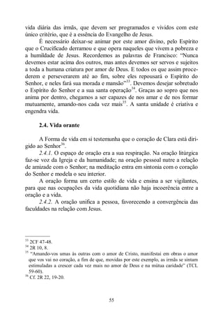 55
vida diária das irmãs, que devem ser programados e vividos com este
único critério, que é a essência do Evangelho de Jesus.
É necessário deixar-se animar por este amor divino, pelo Espírito
que o Crucificado derramou e que opera naqueles que vivem a pobreza e
a humildade de Jesus. Recordemos as palavras de Francisco: “Nunca
devemos estar acima dos outros, mas antes devemos ser servos e sujeitos
a toda a humana criatura por amor de Deus. E todos os que assim proce-
derem e perseverarem até ao fim, sobre eles repousará o Espírito do
Senhor, e neles fará sua morada e mansão”33
. Devemos desejar sobretudo
o Espírito do Senhor e a sua santa operação34
. Graças ao sopro que nos
anima por dentro, chegamos a ser capazes de nos amar e de nos formar
mutuamente, amando-nos cada vez mais35
. A santa unidade é criativa e
engendra vida.
2.4. Vida orante
A Forma de vida em si testemunha que o coração de Clara está diri-
gido ao Senhor36
.
2.4.1. O espaço de oração era a sua respiração. Na oração litúrgica
faz-se voz da Igreja e da humanidade; na oração pessoal nutre a relação
de amizade com o Senhor; na meditação entra em sintonia com o coração
do Senhor e modela o seu interior.
A oração forma um certo estilo de vida e ensina a ser vigilantes,
para que nas ocupações da vida quotidiana não haja incoerência entre a
oração e a vida.
2.4.2. A oração unifica a pessoa, favorecendo a convergência das
faculdades na relação com Jesus.
—————
33
2CF 47-48.
34
2R 10, 8.
35
“Amando-vos umas às outras com o amor de Cristo, manifestai em obras o amor
que vos vai no coração, a fim de que, movidas por este exemplo, as irmãs se sintam
estimuladas a crescer cada vez mais no amor de Deus e na mútua caridade” (TCL
59-60).
36
Cf. 2R 22, 19-20.
 