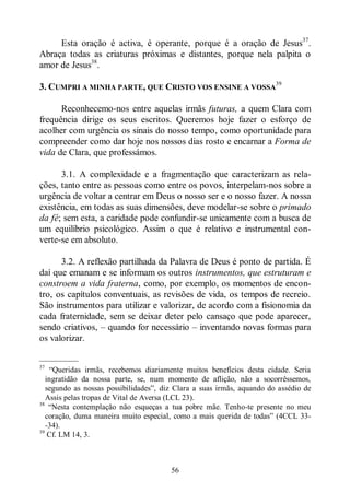 56
Esta oração é activa, é operante, porque é a oração de Jesus37
.
Abraça todas as criaturas próximas e distantes, porque nela palpita o
amor de Jesus38
.
3. CUMPRI A MINHA PARTE, QUE CRISTO VOS ENSINE A VOSSA
39
Reconhecemo-nos entre aquelas irmãs futuras, a quem Clara com
frequência dirige os seus escritos. Queremos hoje fazer o esforço de
acolher com urgência os sinais do nosso tempo, como oportunidade para
compreender como dar hoje nos nossos dias rosto e encarnar a Forma de
vida de Clara, que professámos.
3.1. A complexidade e a fragmentação que caracterizam as rela-
ções, tanto entre as pessoas como entre os povos, interpelam-nos sobre a
urgência de voltar a centrar em Deus o nosso ser e o nosso fazer. A nossa
existência, em todas as suas dimensões, deve modelar-se sobre o primado
da fé; sem esta, a caridade pode confundir-se unicamente com a busca de
um equilíbrio psicológico. Assim o que é relativo e instrumental con-
verte-se em absoluto.
3.2. A reflexão partilhada da Palavra de Deus é ponto de partida. É
daí que emanam e se informam os outros instrumentos, que estruturam e
constroem a vida fraterna, como, por exemplo, os momentos de encon-
tro, os capítulos conventuais, as revisões de vida, os tempos de recreio.
São instrumentos para utilizar e valorizar, de acordo com a fisionomia da
cada fraternidade, sem se deixar deter pelo cansaço que pode aparecer,
sendo criativos, ‒ quando for necessário ‒ inventando novas formas para
os valorizar.
—————
37
“Queridas irmãs, recebemos diariamente muitos benefícios desta cidade. Seria
ingratidão da nossa parte, se, num momento de aflição, não a socorrêssemos,
segundo as nossas possibilidades”, diz Clara a suas irmãs, aquando do assédio de
Assis pelas tropas de Vital de Aversa (LCL 23).
38
“Nesta contemplação não esqueças a tua pobre mãe. Tenho-te presente no meu
coração, duma maneira muito especial, como a mais querida de todas” (4CCL 33-
-34).
39
Cf. LM 14, 3.
 