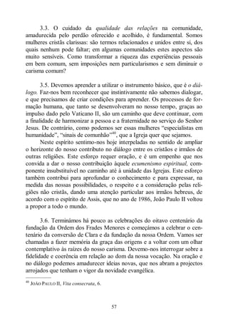57
3.3. O cuidado da qualidade das relações na comunidade,
amadurecida pelo perdão oferecido e acolhido, é fundamental. Somos
mulheres cristãs clarissas: são termos relacionados e unidos entre si, dos
quais nenhum pode faltar; em algumas comunidades estes aspectos são
muito sensíveis. Como transformar a riqueza das experiências pessoais
em bem comum, sem imposições nem particularismos e sem diminuir o
carisma comum?
3.5. Devemos aprender a utilizar o instrumento básico, que é o diá-
logo. Faz-nos bem reconhecer que instintivamente não sabemos dialogar,
e que precisamos de criar condições para aprender. Os processos de for-
mação humana, que tanto se desenvolveram no nosso tempo, graças ao
impulso dado pelo Vaticano II, são um caminho que deve continuar, com
a finalidade de harmonizar a pessoa e a fraternidade no serviço do Senhor
Jesus. De contrário, como podemos ser essas mulheres “especialistas em
humanidade”, “sinais de comunhão”40
, que a Igreja quer que sejamos.
Neste espírito sentimo-nos hoje interpeladas no sentido de ampliar
o horizonte do nosso contributo no diálogo entre os cristãos e irmãos de
outras religiões. Este esforço requer oração, e é um empenho que nos
convida a dar o nosso contribuição àquele ecumenismo espiritual, com-
ponente insubstituível no caminho até à unidade das Igrejas. Este esforço
também contribui para aprofundar o conhecimento e para expressar, na
medida das nossas possibilidades, o respeito e a consideração pelas reli-
giões não cristãs, dando uma atenção particular aos irmãos hebreus, de
acordo com o espírito de Assis, que no ano de 1986, João Paulo II voltou
a propor a todo o mundo.
3.6. Terminámos há pouco as celebrações do oitavo centenário da
fundação da Ordem dos Frades Menores e começámos a celebrar o cen-
tenário da conversão de Clara e da fundação da nossa Ordem. Vamos ser
chamadas a fazer memória da graça das origens e a voltar com um olhar
contemplativo às raízes do nosso carisma. Devemo-nos interrogar sobre a
fidelidade e coerência em relação ao dom da nossa vocação. Na oração e
no diálogo podemos amadurecer ideias novas, que nos abram a projectos
arrojados que tenham o vigor da novidade evangélica.
—————
40
JOÃO PAULO II, Vita consecrata, 6.
 