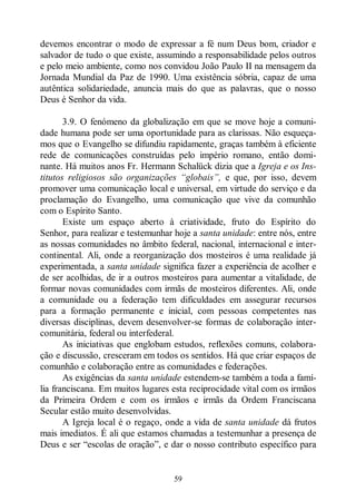 59
devemos encontrar o modo de expressar a fé num Deus bom, criador e
salvador de tudo o que existe, assumindo a responsabilidade pelos outros
e pelo meio ambiente, como nos convidou João Paulo II na mensagem da
Jornada Mundial da Paz de 1990. Uma existência sóbria, capaz de uma
autêntica solidariedade, anuncia mais do que as palavras, que o nosso
Deus é Senhor da vida.
3.9. O fenómeno da globalização em que se move hoje a comuni-
dade humana pode ser uma oportunidade para as clarissas. Não esqueça-
mos que o Evangelho se difundiu rapidamente, graças também à eficiente
rede de comunicações construídas pelo império romano, então domi-
nante. Há muitos anos Fr. Hermann Schalück dizia que a Igreja e os Ins-
titutos religiosos são organizações “globais”, e que, por isso, devem
promover uma comunicação local e universal, em virtude do serviço e da
proclamação do Evangelho, uma comunicação que vive da comunhão
com o Espírito Santo.
Existe um espaço aberto à criatividade, fruto do Espírito do
Senhor, para realizar e testemunhar hoje a santa unidade: entre nós, entre
as nossas comunidades no âmbito federal, nacional, internacional e inter-
continental. Ali, onde a reorganização dos mosteiros é uma realidade já
experimentada, a santa unidade significa fazer a experiência de acolher e
de ser acolhidas, de ir a outros mosteiros para aumentar a vitalidade, de
formar novas comunidades com irmãs de mosteiros diferentes. Ali, onde
a comunidade ou a federação tem dificuldades em assegurar recursos
para a formação permanente e inicial, com pessoas competentes nas
diversas disciplinas, devem desenvolver-se formas de colaboração inter-
comunitária, federal ou interfederal.
As iniciativas que englobam estudos, reflexões comuns, colabora-
ção e discussão, cresceram em todos os sentidos. Há que criar espaços de
comunhão e colaboração entre as comunidades e federações.
As exigências da santa unidade estendem-se também a toda a famí-
lia franciscana. Em muitos lugares esta reciprocidade vital com os irmãos
da Primeira Ordem e com os irmãos e irmãs da Ordem Franciscana
Secular estão muito desenvolvidas.
A Igreja local é o regaço, onde a vida de santa unidade dá frutos
mais imediatos. É ali que estamos chamadas a testemunhar a presença de
Deus e ser “escolas de oração”, e dar o nosso contributo específico para
 