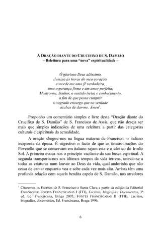 6
AORAÇÃO DIANTE DO CRUCIFIXO DE S. DAMIÃO
‒ Releitura para uma “nova” espiritualidade ‒
Ó glorioso Deus altíssimo,
ilumina as trevas do meu coração,
concede-me uma fé verdadeira,
uma esperança firme e um amor perfeita;
Mostra-me, Senhor, o sentido (reto) e conhecimento,
a fim de que possa cumprir
o sagrado encargo que na verdade
acabas de dar-me. Ámen1
.
Proponho um comentário simples e livre desta “Oração diante do
Crucifixo de S. Damião” de S. Francisco de Assis, que não deseja ser
mais que simples indicações de uma releitura a partir das categorias
culturais e espirituais da actualidade.
A oração chegou-nos na língua materna de Francisco, o italiano
incipiente da época. É sugestivo o facto de que as únicas orações do
Poverello que se conservam em italiano sejam esta e o cântico do Irmão
Sol. A primeira evoca-nos o princípio vacilante da sua busca espiritual. A
segunda transporta-nos aos últimos tempos da vida terrena, unindo-se a
todas as criaturas num louvor ao Deus da vida, qual andorinha que não
cessa de cantar enquanto voa e sobe cada vez mais alto. Ambas têm uma
profunda relação com aquela bendita capela de S. Damião, nos arredores
—————
1
Citaremos os Escritos de S. Francisco e Santa Clara a partir da edição da Editorial
Franciscana: FONTES FRANCISCANAS I (FFI), Escritos, biografias, Documentos, 3ª
ed. Ed. Franciscana, Braga 2005; FONTES FRANCISCANAS II (FFII), Escritos,
biografias, documentos, Ed. Franciscana, Braga 1996.
 