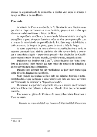 60
crescer na espiritualidade de comunhão, e manter vivo entre os irmãos o
desejo de Deus e do seu Reino.
Conclusão
A história de Clara e das Irmãs de S. Damião foi uma história sem-
pre aberta. Hoje escrevemos a nossa história, graças à sua visão, que
abarcava também o futuro, o futuro de Deus.
A experiência de Clara e de suas irmãs foi uma história de alegria
evangélica, o gozo de quem descobre todos os dias que é protegida com
a ternura da misericórdia de providência do Pai. Esta alegria foi difusiva e
cativou outras, de longe e de perto, gente de Assis e Inês de Praga.
A nossa experiência, as nossas diversas experiências têm e terão as
mesmas características: abrirão caminhos de vida nova e darão a conhe-
cer a verdadeira alegria ‒ experiência pascal ‒ dos discípulos do Crucifi-
cado e ressuscitado. O nosso mundo, acredite ou não, necessita disso.
Deixando-nos inspirar por Clara42
, talvez devamos ser “uma forta-
leza de paciência” num mundo que tem medo de espaços de indecisão e
que só aprecia resultados imediatos.
Devemo-nos esforçar por ser “mediadores de paz” num mundo que
sofre divisões, lacerações e conflitos.
Num mundo que padece com o gelo das relações formais e instru-
mentalizadas, e que desfigura o amor através do mito do êxito, devemos
ser “comunhão de amizade” e “fogo de caridade”.
O caminho a seguir abre-se perante nós, e é o mesmo que Francisco
indicou a Clara com palavras e obras: o Filho de Deus que se fez nosso
caminho.
Em louvor e glória de Cristo e de seus pobrezinhos Francisco e
Clara de Assis.
Tradução da responsabilidade dos Cadernos de Espiritualidade Franciscana
—————
42
BLC 14
 