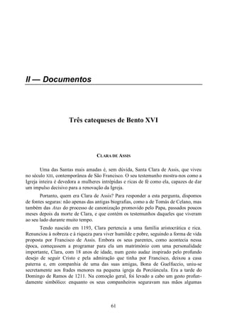61
II — Documentos
Três catequeses de Bento XVI
CLARA DE ASSIS
Uma das Santas mais amadas é, sem dúvida, Santa Clara de Assis, que viveu
no século XIII, contemporânea de São Francisco. O seu testemunho mostra-nos como a
Igreja inteira é devedora a mulheres intrépidas e ricas de fé como ela, capazes de dar
um impulso decisivo para a renovação da Igreja.
Portanto, quem era Clara de Assis? Para responder a esta pergunta, dispomos
de fontes seguras: não apenas das antigas biografias, como a de Tomás de Celano, mas
também das Atas do processo de canonização promovido pelo Papa, passados poucos
meses depois da morte de Clara, e que contém os testemunhos daqueles que viveram
ao seu lado durante muito tempo.
Tendo nascido em 1193, Clara pertencia a uma família aristocrática e rica.
Renunciou à nobreza e à riqueza para viver humilde e pobre, seguindo a forma de vida
proposta por Francisco de Assis. Embora os seus parentes, como acontecia nessa
época, começassem a programar para ela um matrimónio com uma personalidade
importante, Clara, com 18 anos de idade, num gesto audaz inspirado pelo profundo
desejo de seguir Cristo e pela admiração que tinha por Francisco, deixou a casa
paterna e, em companhia de uma das suas amigas, Bona de Guelfuccio, uniu-se
secretamente aos frades menores na pequena igreja da Porciúncula. Era a tarde do
Domingo de Ramos de 1211. Na comoção geral, foi levado a cabo um gesto profun-
damente simbólico: enquanto os seus companheiros seguravam nas mãos algumas
 