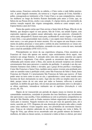 62
tochas acesas, Francisco cortou-lhe os cabelos, e Clara vestiu o rude hábito peniten-
cial. A partir daquele momento, ela tornou-se a virgem esposa de Cristo, humilde e
pobre, consagrando-se totalmente a Ele. Como Clara e as suas companheiras, inúme-
ras mulheres ao longo da história ficaram fascinadas pelo amor a Cristo, que, na
beleza da sua Pessoa divina, enche o seu coração. E a Igreja inteira, por intermédio da
mística vocação nupcial das virgens consagradas, mostra-se como sempre será: a
Esposa bonita e pura de Cristo.
Numa das quatro cartas que Clara enviou a Santa Inês de Praga, filha do rei da
Boémia, que desejava seguir os seus passos, fala de Cristo, seu amado Esposo, com
expressões nupciais que podem causar admiração, mas que comovem: «Amando-O,
sereis casta, abraçando-O, ficareis mais pura, acolhendo-O, sereis virgem. O seu poder
é mais forte, a sua generosidade mais excelsa, o seu aspeto mais formoso, o seu amor
mais suave, e as suas graças de maior encanto. Ele vos segura em seus braços e orna-
menta de pedras preciosas o vosso peito e enfeita de joias inestimáveis as vossas ore-
lhas e vos envolve de pérolas cintilantes, coroando-vos com a coroa de ouro, marcada
com o sinal da santidade» (FFII 1CCL 8-11).
Principalmente no início da sua experiência religiosa, Clara encontrou em
Francisco de Assis não apenas um mestre, cujos ensinamentos devia seguir, mas
inclusive um amigo fraterno. A amizade entre estes dois santos constitui um aspeto
muito bonito e importante. Com efeito, quando se encontram duas almas puras e
inflamadas pelo mesmo amor a Deus, elas aurem da amizade recíproca um estímulo
extremamente forte para percorrer o caminho da perfeição. A amizade é um dos sen-
timentos humanos mais nobres e elevados, que a graça divina purifica e transfigura.
Como São Francisco e Santa Clara, também outros santos viveram uma profunda ami-
zade no caminho rumo à perfeição cristã, como São Francisco de Sales e Santa Joana
Francisca de Chantal. E é precisamente São Francisco de Sales que escreve: «É bom
poder amar na terra como se ama no céu, e aprendermos a amar neste mundo como
havemos de fazer eternamente no outro. Aqui não me refiro ao simples amor de cari-
dade, porque temos de ter este amor por todos os homens; refiro-me à amizade
espiritual, no âmbito da qual duas, três ou mais pessoas permutam entre si a devoção e
os afetos espirituais, tornando-se realmente um só espírito» (Introdução à vida
devota, III, 19).
Depois de ter transcorrido um período de alguns meses no interior de outras
comunidades monásticas, resistindo às pressões dos seus familiares, que inicialmente
não aprovaram a sua escolha, Clara estabeleceu-se com as primeiras companheiras na
igreja de São Damião, onde os frades menores tinham organizado um pequeno con-
vento para si mesmos. Naquele mosteiro ela viveu por mais de quarenta anos, até à
morte, ocorrida em 1253. Dispomos de uma descrição de primeira mão sobre o modo
como estas mulheres viviam naqueles anos, nos primórdios do movimento francis-
cano. Trata-se do relatório admirado de um bispo flamengo em visita à Itália, D.
Tiago de Vitry, que afirma ter-se encontrado com um grande número de homens e
mulheres, de todas as classes sociais, «a renunciar a todos os bens e a deixar, por amor
 