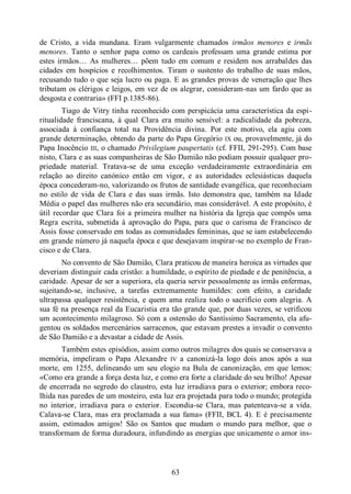 63
de Cristo, a vida mundana. Eram vulgarmente chamados irmãos menores e irmãs
menores. Tanto o senhor papa como os cardeais professam uma grande estima por
estes irmãos… As mulheres… põem tudo em comum e residem nos arrabaldes das
cidades em hospícios e recolhimentos. Tiram o sustento do trabalho de suas mãos,
recusando tudo o que seja lucro ou paga. E as grandes provas de veneração que lhes
tributam os clérigos e leigos, em vez de os alegrar, consideram-nas um fardo que as
desgosta e contraria» (FFI p.1385-86).
Tiago de Vitry tinha reconhecido com perspicácia uma característica da espi-
ritualidade franciscana, à qual Clara era muito sensível: a radicalidade da pobreza,
associada à confiança total na Providência divina. Por este motivo, ela agiu com
grande determinação, obtendo da parte do Papa Gregório IX ou, provavelmente, já do
Papa Inocêncio III, o chamado Privilegium paupertatis (cf. FFII, 291-295). Com base
nisto, Clara e as suas companheiras de São Damião não podiam possuir qualquer pro-
priedade material. Tratava-se de uma exceção verdadeiramente extraordinária em
relação ao direito canónico então em vigor, e as autoridades eclesiásticas daquela
época concederam-no, valorizando os frutos de santidade evangélica, que reconheciam
no estilo de vida de Clara e das suas irmãs. Isto demonstra que, também na Idade
Média o papel das mulheres não era secundário, mas considerável. A este propósito, é
útil recordar que Clara foi a primeira mulher na história da Igreja que compôs uma
Regra escrita, submetida à aprovação do Papa, para que o carisma de Francisco de
Assis fosse conservado em todas as comunidades femininas, que se iam estabelecendo
em grande número já naquela época e que desejavam inspirar-se no exemplo de Fran-
cisco e de Clara.
No convento de São Damião, Clara praticou de maneira heroica as virtudes que
deveriam distinguir cada cristão: a humildade, o espírito de piedade e de penitência, a
caridade. Apesar de ser a superiora, ela queria servir pessoalmente as irmãs enfermas,
sujeitando-se, inclusive, a tarefas extremamente humildes: com efeito, a caridade
ultrapassa qualquer resistência, e quem ama realiza todo o sacrifício com alegria. A
sua fé na presença real da Eucaristia era tão grande que, por duas vezes, se verificou
um acontecimento milagroso. Só com a ostensão do Santíssimo Sacramento, ela afu-
gentou os soldados mercenários sarracenos, que estavam prestes a invadir o convento
de São Damião e a devastar a cidade de Assis.
Também estes episódios, assim como outros milagres dos quais se conservava a
memória, impeliram o Papa Alexandre IV a canonizá-la logo dois anos após a sua
morte, em 1255, delineando um seu elogio na Bula de canonização, em que lemos:
«Como era grande a força desta luz, e como era forte a claridade do seu brilho! Apesar
de encerrada no segredo do claustro, esta luz irradiava para o exterior; embora reco-
lhida nas paredes de um mosteiro, esta luz era projetada para todo o mundo; protegida
no interior, irradiava para o exterior. Escondia-se Clara, mas patenteava-se a vida.
Calava-se Clara, mas era proclamada a sua fama» (FFII, BCL 4). E é precisamente
assim, estimados amigos! São os Santos que mudam o mundo para melhor, que o
transformam de forma duradoura, infundindo as energias que unicamente o amor ins-
 
