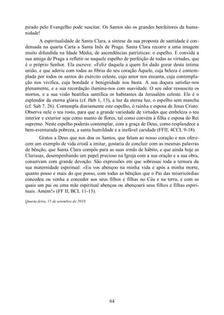 64
pirado pelo Evangelho pode suscitar. Os Santos são os grandes benfeitores da huma-
nidade!
A espiritualidade de Santa Clara, a síntese da sua proposta de santidade é con-
densada na quarta Carta a Santa Inês de Praga. Santa Clara recorre a uma imagem
muito difundida na Idade Média, de ascendências patrísticas: o espelho. E convida a
sua amiga de Praga a refletir-se naquele espelho de perfeição de todas as virtudes, que
é o próprio Senhor. Ela escreve: «Feliz daquela a quem foi dado gozar desta íntima
união, e que aderiu com todas as fibras do seu coração Àquele, cuja beleza é contem-
plada por todos os santos do exército celeste, cujo amor nos encanta, cuja contempla-
ção nos vivifica, cuja bondade e benignidade nos basta. A sua doçura satisfaz-nos
plenamente, e a sua recordação ilumina-nos com suavidade. O seu odor ressuscita os
mortos, e a sua visão beatífica santifica os habitantes da Jerusalém celeste. Ele é o
esplendor da eterna glória (cf. Heb 1, 13), a luz da eterna luz, o espelho sem mancha
(cf. Sab 7, 26). Contempla diariamente este espelho, ó rainha e esposa de Jesus Cristo.
Observa nele o teu rosto, para que a grande variedade de virtudes que embeleza o teu
interior e exterior seja como manto de flores, tal como convém à filha e esposa do Rei
supremo. Neste espelho poderás contemplar, com a graça de Deus, como resplandece a
bem-aventurada pobreza, a santa humildade e a inefável caridade (FFII, 4CCL 9-18).
Gratos a Deus que nos doa os Santos, que falam ao nosso coração e nos ofere-
cem um exemplo de vida cristã a imitar, gostaria de concluir com as mesmas palavras
de bênção, que Santa Clara compôs para as suas irmãs de hábito, e que ainda hoje as
Clarissas, desempenhando um papel precioso na Igreja com a sua oração e a sua obra,
conservam com grande devoção. São expressões em que sobressai toda a ternura da
sua maternidade espiritual: «Eu vos abençoo na minha vida e após a minha morte,
quanto posso e mais do que posso, com todas as bênçãos que o Pai das misericórdias
concedeu ou venha a conceder aos seus filhos e filhas no Céu e na terra, e com as
quais um pai ou uma mãe espiritual abençoa ou abençoará seus filhos e filhas espiri-
tuais. Amém!» (FF II, BCL 11-13).
Quarta-feira, 15 de setembro de 2010
 