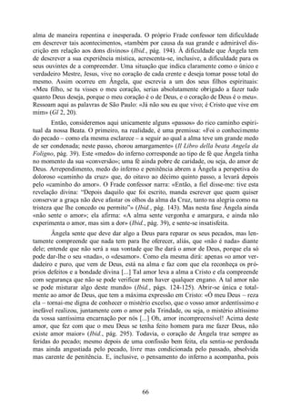 66
alma de maneira repentina e inesperada. O próprio Frade confessor tem dificuldade
em descrever tais acontecimentos, «também por causa da sua grande e admirável dis-
crição em relação aos dons divinos» (Ibid., pág. 194). À dificuldade que Ângela tem
de descrever a sua experiência mística, acrescenta-se, inclusive, a dificuldade para os
seus ouvintes de a compreender. Uma situação que indica claramente como o único e
verdadeiro Mestre, Jesus, vive no coração de cada crente e deseja tomar posse total do
mesmo. Assim ocorreu em Ângela, que escrevia a um dos seus filhos espirituais:
«Meu filho, se tu visses o meu coração, serias absolutamente obrigado a fazer tudo
quanto Deus deseja, porque o meu coração é o de Deus, e o coração de Deus é o meu».
Ressoam aqui as palavras de São Paulo: «Já não sou eu que vivo; é Cristo que vive em
mim» (Gl 2, 20).
Então, consideremos aqui unicamente alguns «passos» do rico caminho espiri-
tual da nossa Beata. O primeiro, na realidade, é uma premissa: «Foi o conhecimento
do pecado ‒ como ela mesma esclarece ‒ a seguir ao qual a alma teve um grande medo
de ser condenada; neste passo, chorou amargamente» (Il Libro della beata Angela da
Foligno, pág. 39). Este «medo» do inferno corresponde ao tipo de fé que Ângela tinha
no momento da sua «conversão»; uma fé ainda pobre de caridade, ou seja, do amor de
Deus. Arrependimento, medo do inferno e penitência abrem a Ângela a perspetiva do
doloroso «caminho da cruz» que, do oitavo ao décimo quinto passo, a levará depois
pelo «caminho do amor». O Frade confessor narra: «Então, a fiel disse-me: tive esta
revelação divina: “Depois daquilo que foi escrito, manda escrever que quem quiser
conservar a graça não deve afastar os olhos da alma da Cruz, tanto na alegria como na
tristeza que lhe concedo ou permito”» (Ibid., pág. 143). Mas nesta fase Ângela ainda
«não sente o amor»; ela afirma: «A alma sente vergonha e amargura, e ainda não
experimenta o amor, mas sim a dor» (Ibid., pág. 39), e sente-se insatisfeita.
Ângela sente que deve dar algo a Deus para reparar os seus pecados, mas len-
tamente compreende que nada tem para lhe oferecer, aliás, que «não é nada» diante
dele; entende que não será a sua vontade que lhe dará o amor de Deus, porque ela só
pode dar-lhe o seu «nada», o «desamor». Como ela mesma dirá: apenas «o amor ver-
dadeiro e puro, que vem de Deus, está na alma e faz com que ela reconheça os pró-
prios defeitos e a bondade divina [...] Tal amor leva a alma a Cristo e ela compreende
com segurança que não se pode verificar nem haver qualquer engano. A tal amor não
se pode misturar algo deste mundo» (Ibid., págs. 124-125). Abrir-se única e total-
mente ao amor de Deus, que tem a máxima expressão em Cristo: «Ó meu Deus ‒ reza
ela ‒ tornai-me digna de conhecer o mistério excelso, que o vosso amor ardentíssimo e
inefável realizou, juntamente com o amor pela Trindade, ou seja, o mistério altíssimo
da vossa santíssima encarnação por nós [...] Oh, amor incompreensível! Acima deste
amor, que fez com que o meu Deus se tenha feito homem para me fazer Deus, não
existe amor maior» (Ibid., pág. 295). Todavia, o coração de Ângela traz sempre as
feridas do pecado; mesmo depois de uma confissão bem feita, ela sentia-se perdoada
mas ainda angustiada pelo pecado, livre mas condicionada pelo passado, absolvida
mas carente de penitência. E, inclusive, o pensamento do inferno a acompanha, pois
 